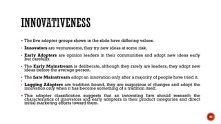 ▪ The five adopter groups shown in the slide have differing values.
• Innovators are venturesome, they try new ideas at some risk.
• Early Adopters are opinion leaders in their communities and adopt new ideas early
but carefully.
• The Early Mainstream is deliberate, although they rarely are leaders, they adopt new
ideas before the average person.
• The Late Mainstream adopt an innovation only after a majority of people have tried it.
•
• Lagging Adopters are tradition bound, they are suspicious of changes and adopt the
innovation only when it has become something of a tradition itself.
▪ This adopter classification suggests that an innovating firm should research the
characteristics of innovators and early adopters in their product categories and direct
initial marketing efforts toward them.
65
 
