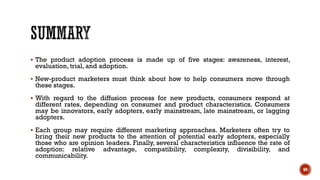▪ The product adoption process is made up of five stages: awareness, interest,
evaluation, trial, and adoption.
▪ New-product marketers must think about how to help consumers move through
these stages.
▪ With regard to the diffusion process for new products, consumers respond at
different rates, depending on consumer and product characteristics. Consumers
may be innovators, early adopters, early mainstream, late mainstream, or lagging
adopters.
▪ Each group may require different marketing approaches. Marketers often try to
bring their new products to the attention of potential early adopters, especially
those who are opinion leaders. Finally, several characteristics influence the rate of
adoption: relative advantage, compatibility, complexity, divisibility, and
communicability.
69
 