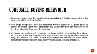 ▪ Consumers make many buying decisions every day, and the buying decision is the
focal point of the marketer’s effort.
▪ Most large companies research consumer buying decisions in great detail to
answer questions about what consumers buy, where they buy, how and how much
they buy, when they buy, and why they buy.
▪ Marketers can study actual consumer purchases to find out what they buy, where,
and how much. But learning about the whys of consumer buying behavior is not so
easy; the answers are often locked deep within the consumer’s mind. Often,
consumers themselves don’t know exactly what influences their purchases.
8
 