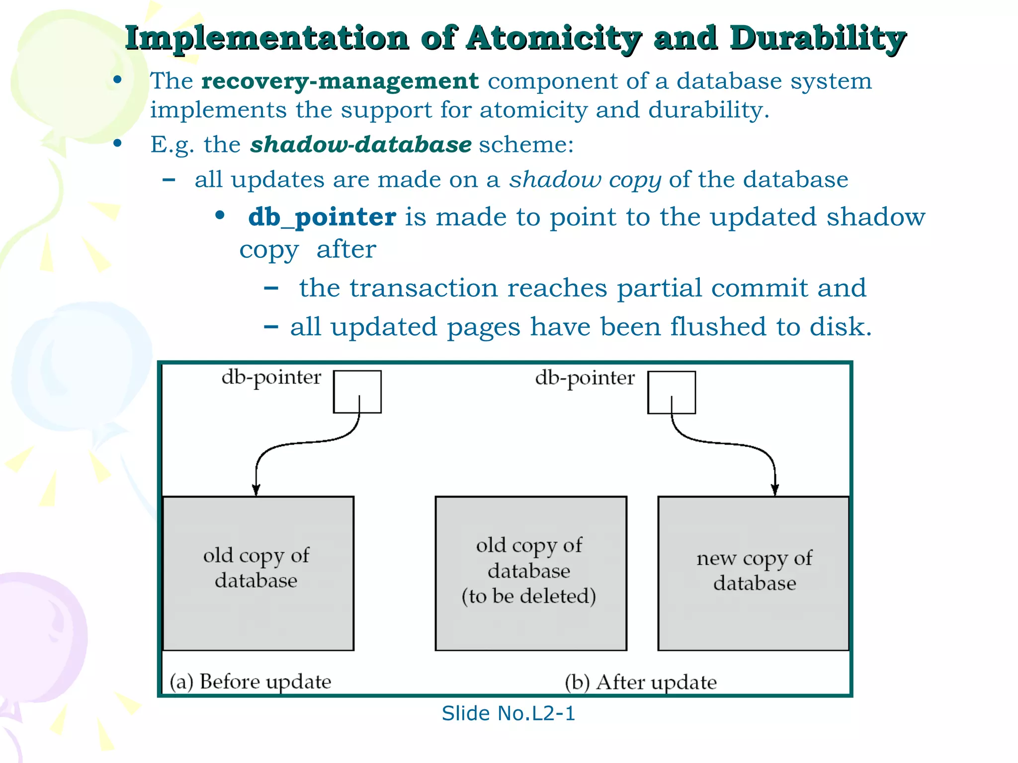 Implementation of Atomicity and Durability The  recovery-management  component of a database system implements the support for atomicity and durability. E.g. the  shadow-database  scheme: all updates are made on a  shadow copy  of the database db_pointer  is made to point to the updated shadow copy  after the transaction reaches partial commit and  all updated pages have been flushed to disk. 