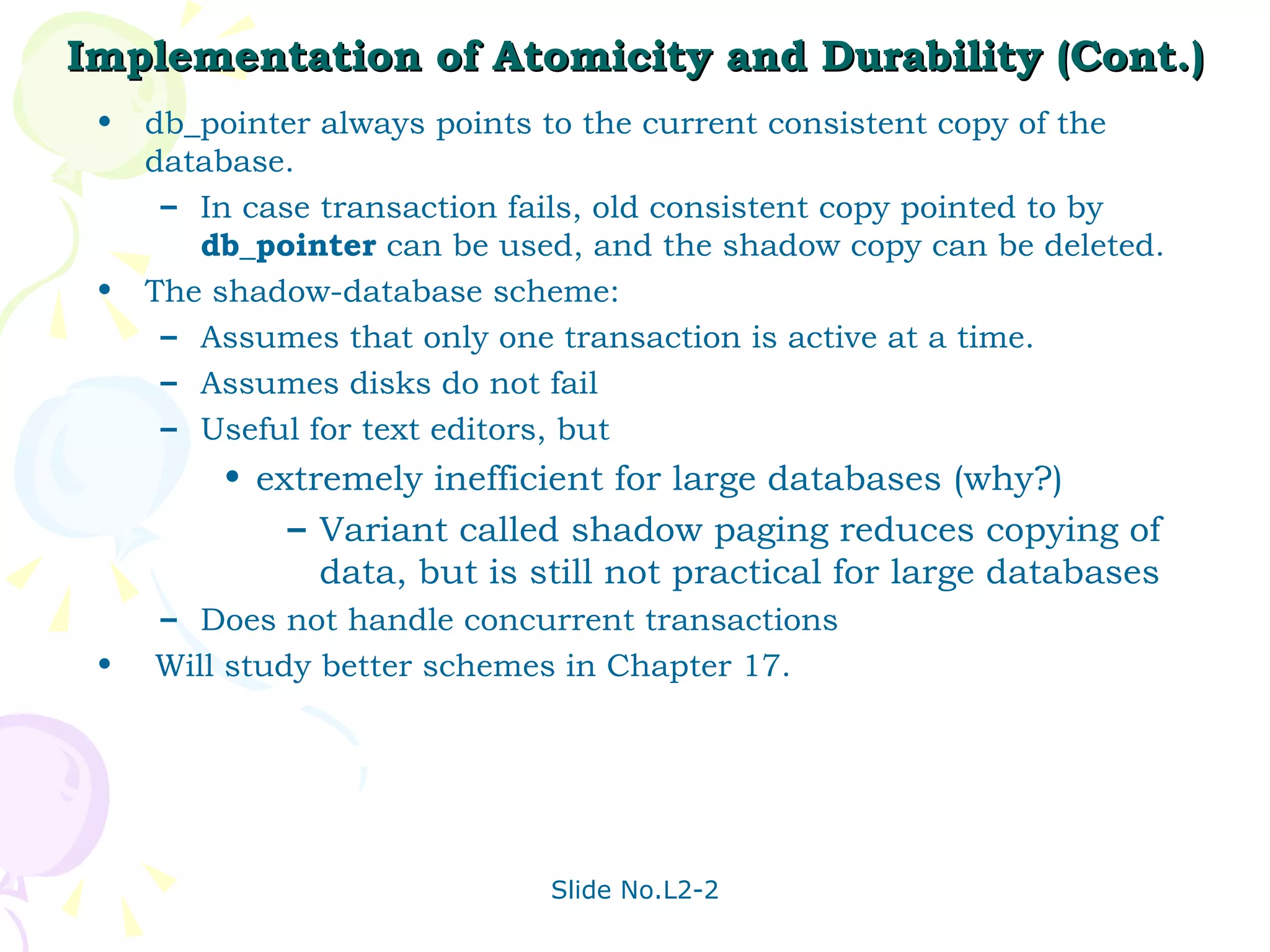 Implementation of Atomicity and Durability (Cont.) db_pointer always points to the current consistent copy of the database. In case transaction fails, old consistent copy pointed to by  db_pointer  can be used, and the shadow copy can be deleted.  The shadow-database scheme: Assumes that only one transaction is active at a time. Assumes disks do not fail Useful for text editors, but  extremely inefficient for large databases (why?) Variant called shadow paging reduces copying of data, but is still not practical for large databases Does not handle concurrent transactions Will study better schemes in Chapter 17. 