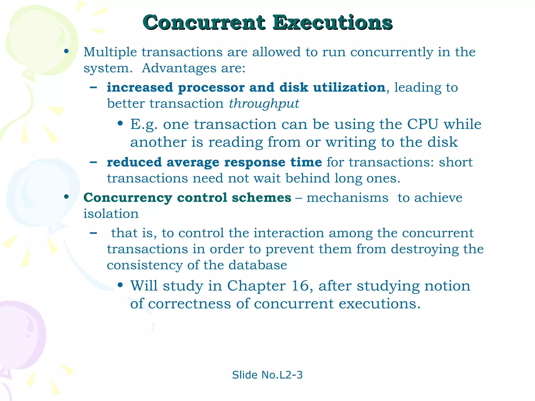 Concurrent Executions Multiple transactions are allowed to run concurrently in the system.  Advantages are: increased processor and disk utilization , leading to better transaction  throughput E.g. one transaction can be using the CPU while another is reading from or writing to the disk reduced average response time  for transactions: short transactions need not wait behind long ones. Concurrency control schemes   – mechanisms  to achieve isolation that is, to control the interaction among the concurrent transactions in order to prevent them from destroying the consistency of the database Will study in Chapter 16, after studying notion of correctness of concurrent executions. 