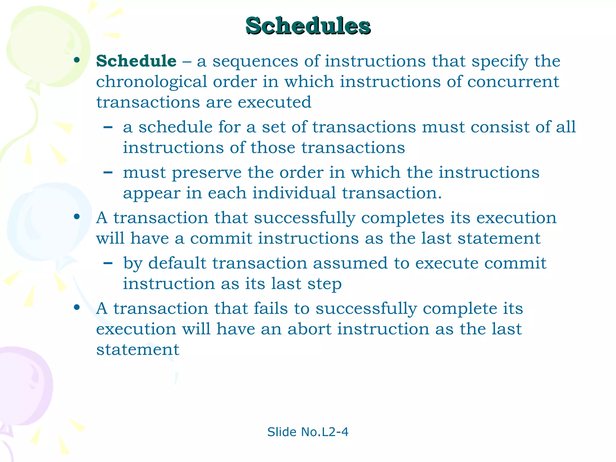 Schedules Schedule  – a sequences of instructions that specify the chronological order in which instructions of concurrent transactions are executed a schedule for a set of transactions must consist of all instructions of those transactions must preserve the order in which the instructions appear in each individual transaction. A transaction that successfully completes its execution will have a commit instructions as the last statement  by default transaction assumed to execute commit instruction as its last step A transaction that fails to successfully complete its execution will have an abort instruction as the last statement  