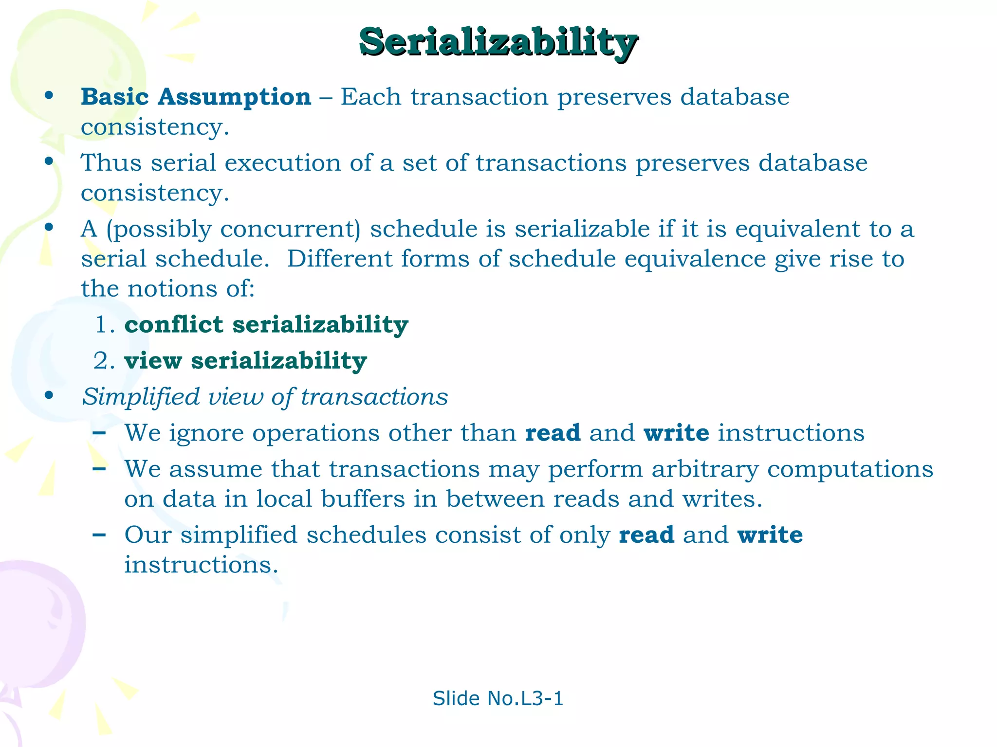 Serializability Basic Assumption  – Each transaction preserves database consistency. Thus serial execution of a set of transactions preserves database consistency. A (possibly concurrent) schedule is serializable if it is equivalent to a serial schedule.  Different forms of schedule equivalence give rise to the notions of: 1. conflict serializability 2. view serializability Simplified view of transactions We ignore operations other than  read  and  write  instructions We assume that transactions may perform arbitrary computations on data in local buffers in between reads and writes.  Our simplified schedules consist of only  read  and  write  instructions. 