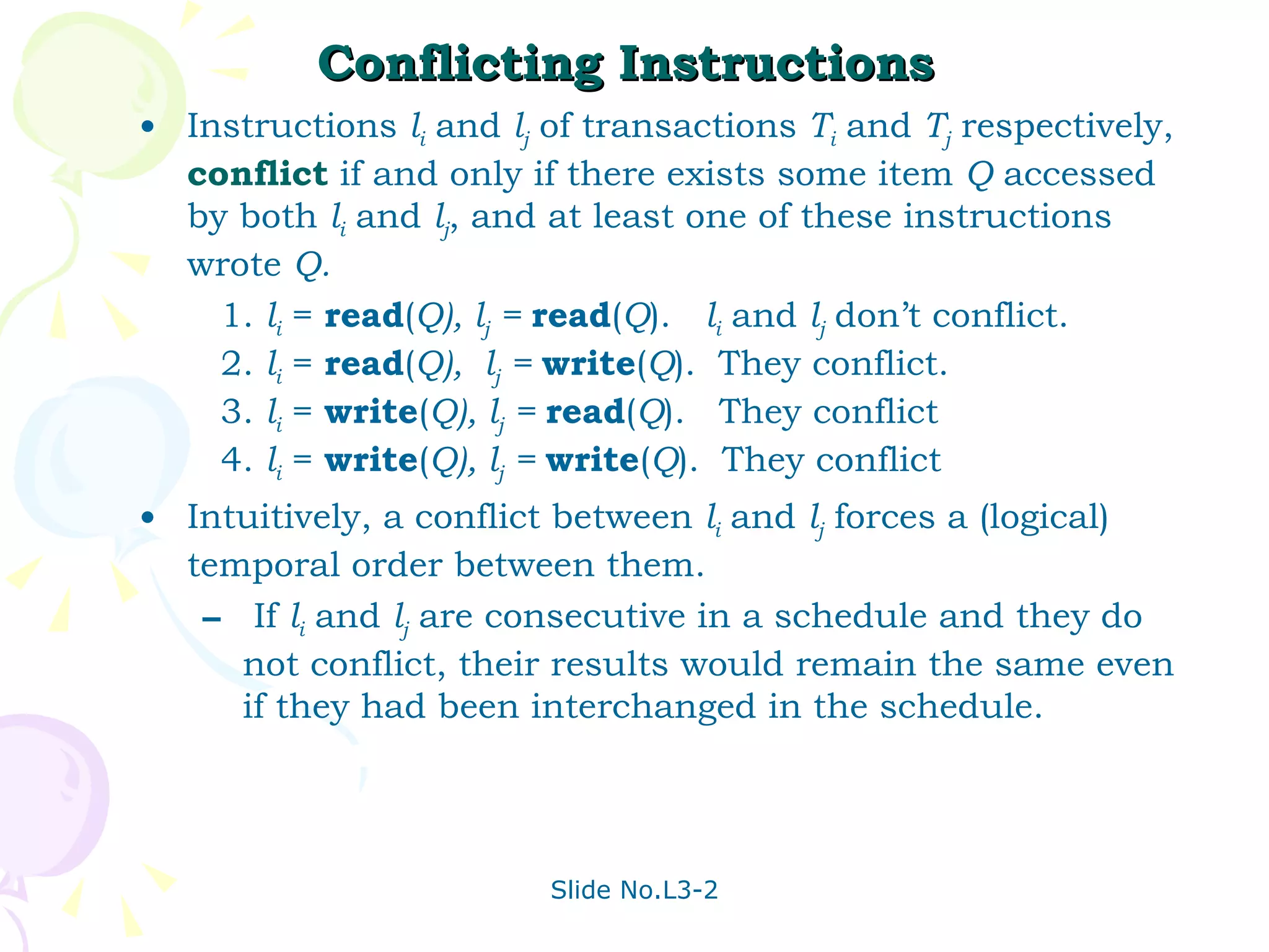Conflicting Instructions  Instructions  l i  and  l j  of transactions  T i  and  T j  respectively,  conflict  if and only if there exists some item  Q  accessed by both  l i  and  l j , and at least one of these instructions wrote  Q.   1.  l i  =  read ( Q), l j  =  read ( Q ).  l i  and  l j   don’t conflict.   2.  l i  =  read ( Q),  l j  =  write ( Q ).  They conflict.   3.  l i  =  write ( Q), l j  =  read ( Q ).  They conflict   4.  l i  =  write ( Q), l j  =  write ( Q ).  They conflict Intuitively, a conflict between  l i   and  l j  forces a (logical) temporal order between them.  If  l i  and  l j  are consecutive in a schedule and they do not conflict, their results would remain the same even if they had been interchanged in the schedule. 
