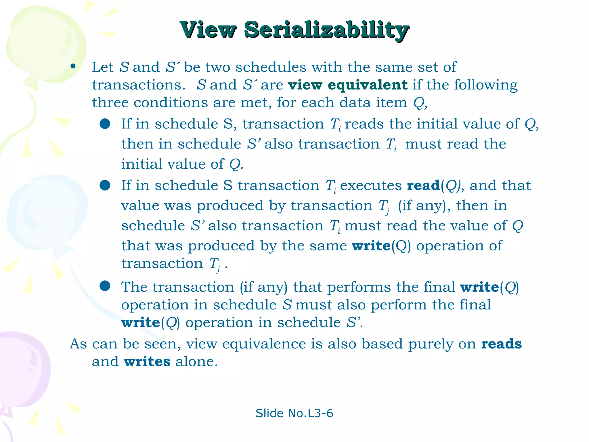 View Serializability Let  S  and  S´  be two schedules with the same set of transactions.  S  and  S´  are  view equivalent   if the following three conditions are met, for each data item  Q,   If in schedule S, transaction  T i   reads the initial value of  Q , then in schedule  S’  also transaction  T i   must read the initial value of  Q. If in schedule S transaction  T i   executes  read ( Q) , and that value was produced by transaction  T j   (if any), then in schedule  S’  also transaction  T i  must read the value of  Q  that was produced by the same  write (Q) operation of transaction  T j  . The transaction (if any) that performs the final  write ( Q ) operation in schedule  S  must also perform the final   write ( Q ) operation in schedule  S’. As can be seen, view equivalence is also based purely on  reads  and  writes  alone. 