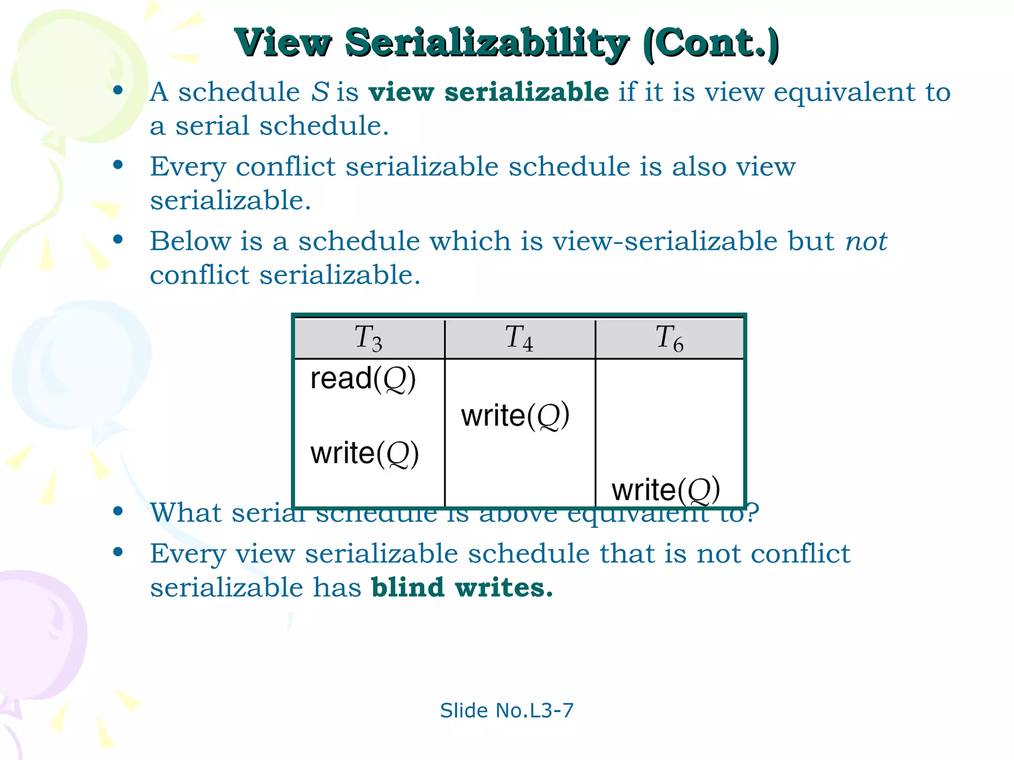 View Serializability (Cont.) A schedule  S  is  view serializable   if it is view equivalent to a serial schedule. Every conflict serializable schedule is also view serializable. Below is a schedule which is view-serializable but  not  conflict serializable. What serial schedule is above equivalent to? Every view serializable schedule that is not conflict serializable has  blind writes. 