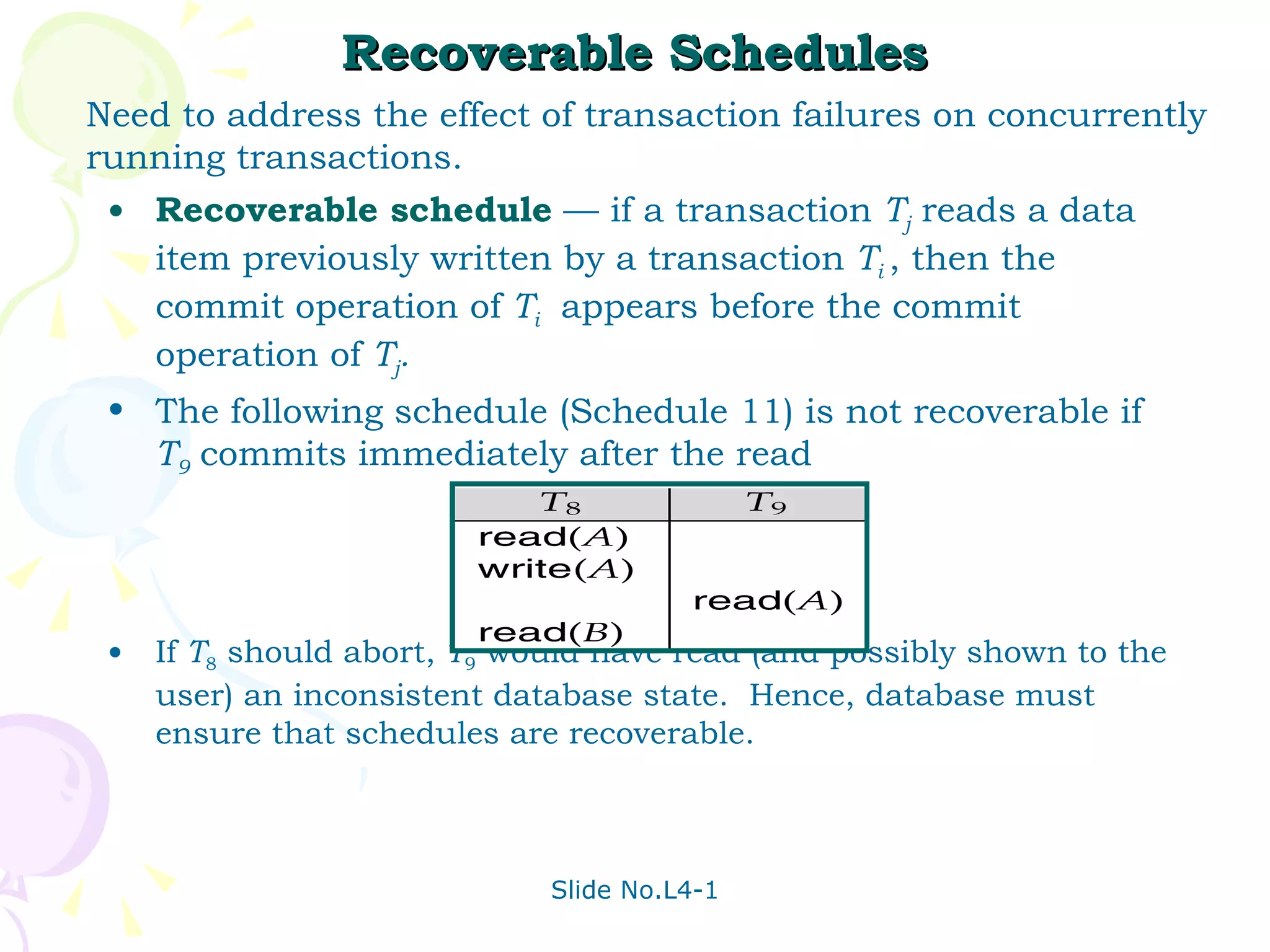 Recoverable Schedules Recoverable   schedule  — if a transaction  T j  reads a data item previously written by a transaction  T i  , then the commit operation of  T i   appears before the commit operation of  T j . The following schedule (Schedule 11) is not recoverable if  T 9   commits immediately after the read If  T 8  should abort,  T 9  would have read (and possibly shown to the user) an inconsistent database state.  Hence, database must ensure that schedules are recoverable. Need to address the effect of transaction failures on concurrently  running transactions. 