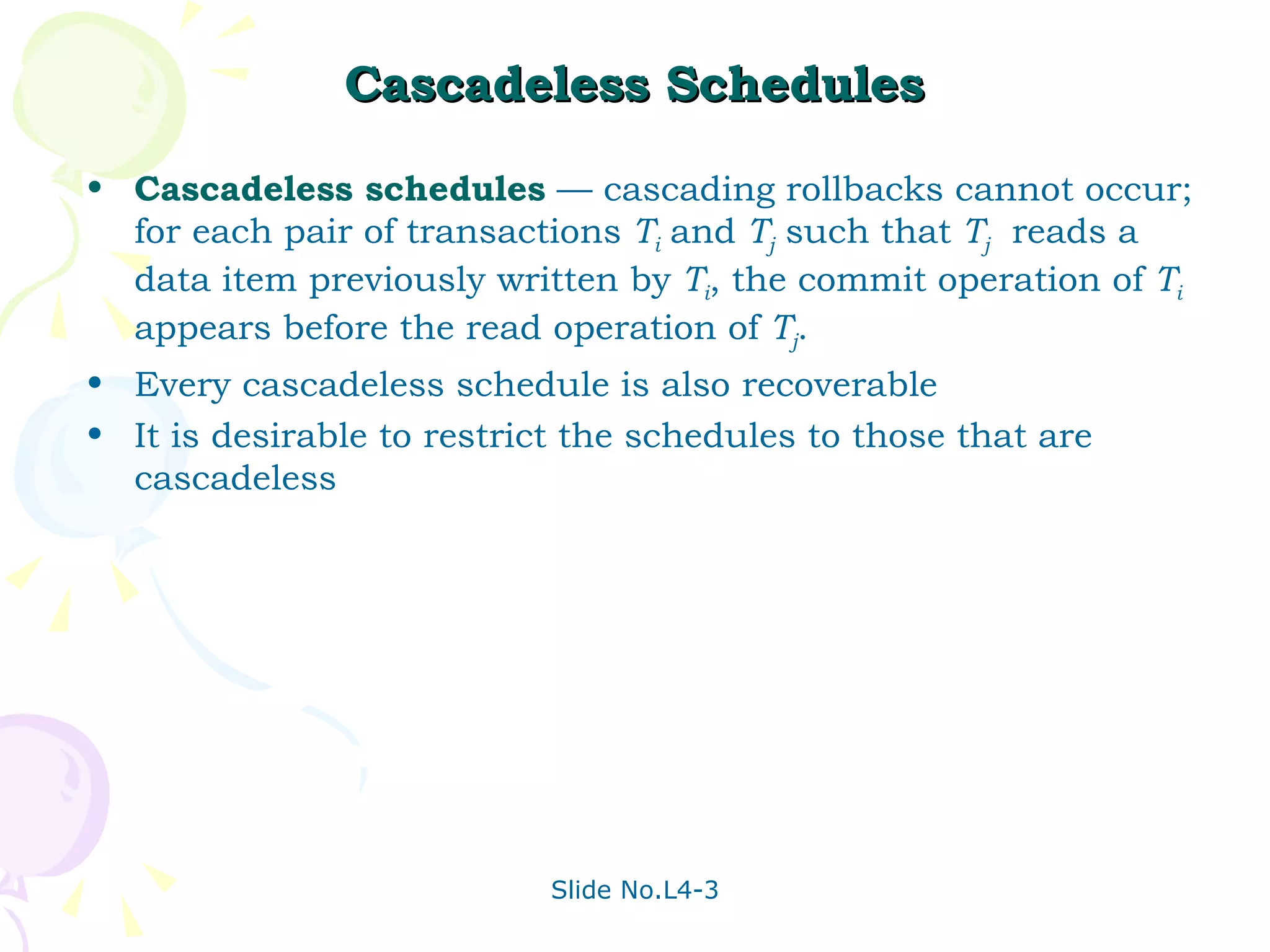 Cascadeless Schedules Cascadeless   schedules  — cascading rollbacks cannot occur; for each pair of transactions  T i   and  T j  such that  T j   reads a data item previously written by  T i , the commit operation of  T i   appears before the read operation of  T j . Every cascadeless schedule is also recoverable It is desirable to restrict the schedules to those that are cascadeless 