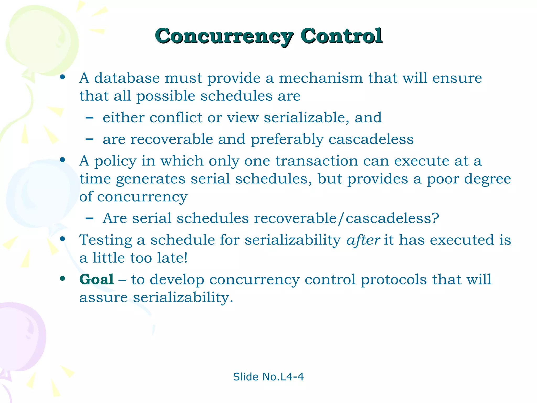 Concurrency Control A database must provide a mechanism that will ensure that all possible schedules are  either conflict or view serializable, and  are recoverable and preferably cascadeless A policy in which only one transaction can execute at a time generates serial schedules, but provides a poor degree of concurrency Are serial schedules recoverable/cascadeless? Testing a schedule for serializability  after  it has executed is a little too late! Goal  – to develop concurrency control protocols that will assure serializability. 