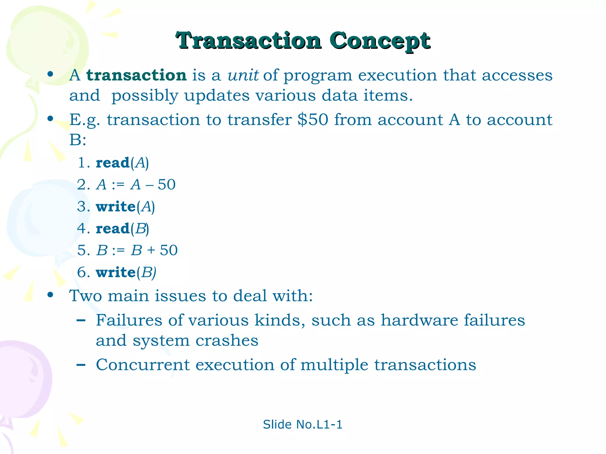 Transaction Concept A  transaction   is a  unit  of program execution that accesses and  possibly updates various data items. E.g. transaction to transfer $50 from account A to account B: 1. read ( A ) 2. A  :=  A –  50 3. write ( A ) 4. read ( B ) 5. B  :=  B +  50 6. write ( B) Two main issues to deal with: Failures of various kinds, such as hardware failures and system crashes Concurrent execution of multiple transactions 