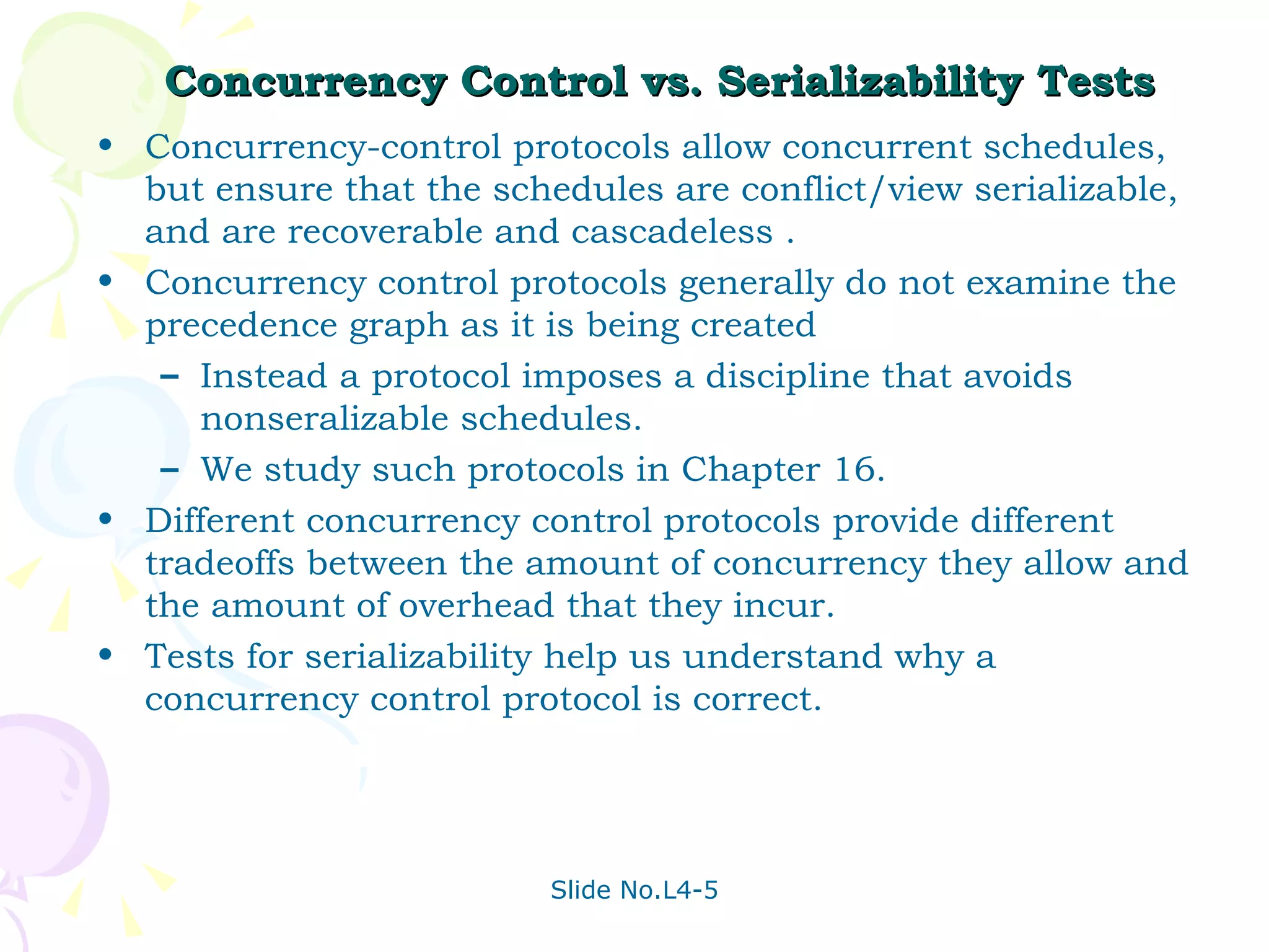 Concurrency Control vs. Serializability Tests Concurrency-control protocols allow concurrent schedules, but ensure that the schedules are conflict/view serializable, and are recoverable and cascadeless . Concurrency control protocols generally do not examine the precedence graph as it is being created Instead a protocol imposes a discipline that avoids nonseralizable schedules. We study such protocols in Chapter 16. Different concurrency control protocols provide different tradeoffs between the amount of concurrency they allow and the amount of overhead that they incur. Tests for serializability help us understand why a concurrency control protocol is correct.  
