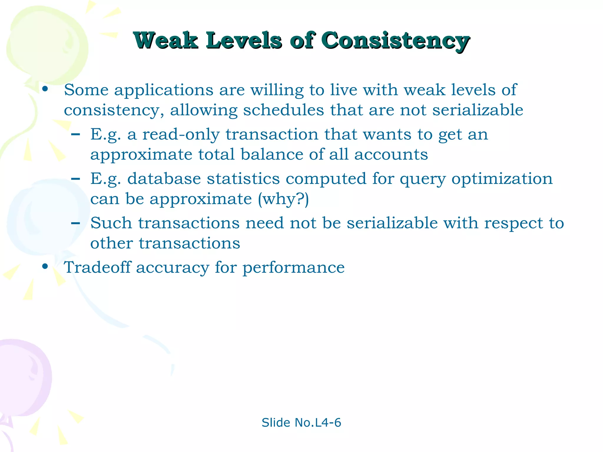 Weak Levels of Consistency Some applications are willing to live with weak levels of consistency, allowing schedules that are not serializable E.g. a read-only transaction that wants to get an approximate total balance of all accounts  E.g. database statistics computed for query optimization can be approximate (why?) Such transactions need not be serializable with respect to other transactions Tradeoff accuracy for performance 