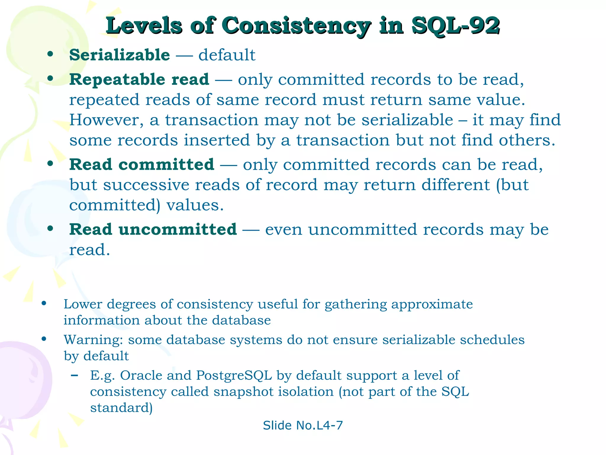 Levels of Consistency in SQL-92 Serializable   — default Repeatable read   —   only committed records to be read, repeated reads of same record must return same value.  However, a transaction may not be serializable – it may find some records inserted by a transaction but not find others. Read committed   —   only committed records can be read, but successive reads of record may return different (but committed) values. Read uncommitted  —   even uncommitted records may be read.  Lower degrees of consistency useful for gathering approximate information about the database  Warning: some database systems do not ensure serializable schedules by default E.g. Oracle and PostgreSQL by default support a level of consistency called snapshot isolation (not part of the SQL standard) 