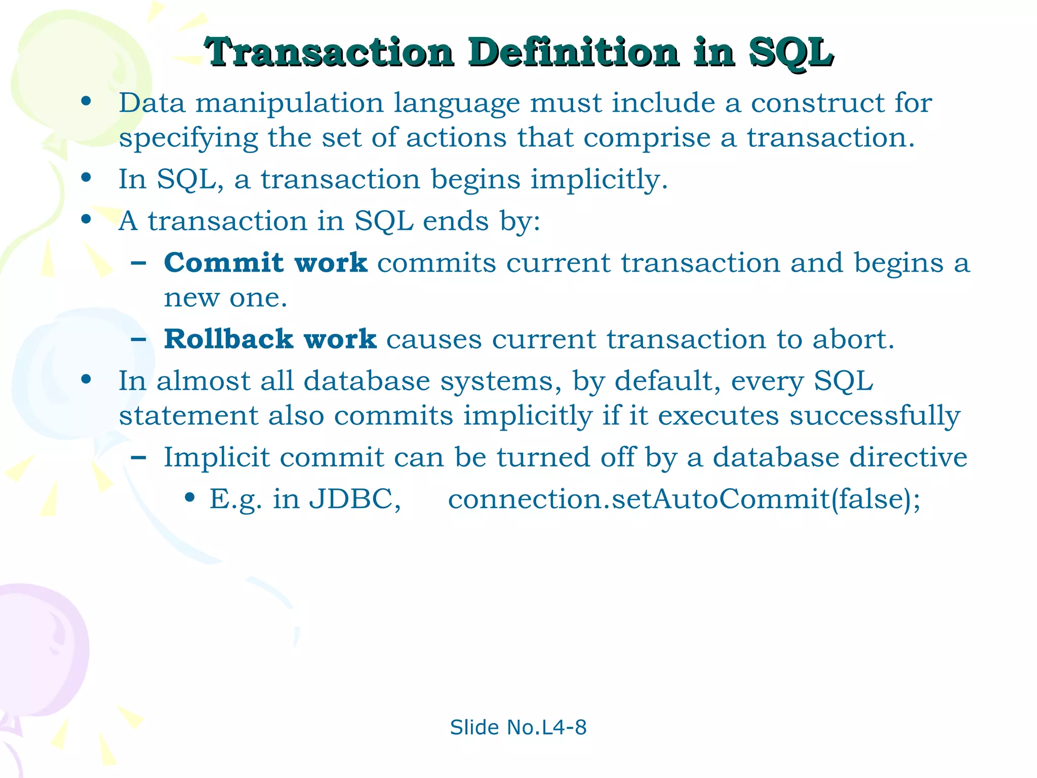 Transaction Definition in SQL Data manipulation language must include a construct for specifying the set of actions that comprise a transaction. In SQL, a transaction begins implicitly. A transaction in SQL ends by: Commit work  commits current transaction and begins a new one. Rollback work  causes current transaction to abort. In almost all database systems, by default, every SQL statement also commits implicitly if it executes successfully Implicit commit can be turned off by a database directive E.g. in JDBC,  connection.setAutoCommit(false); 