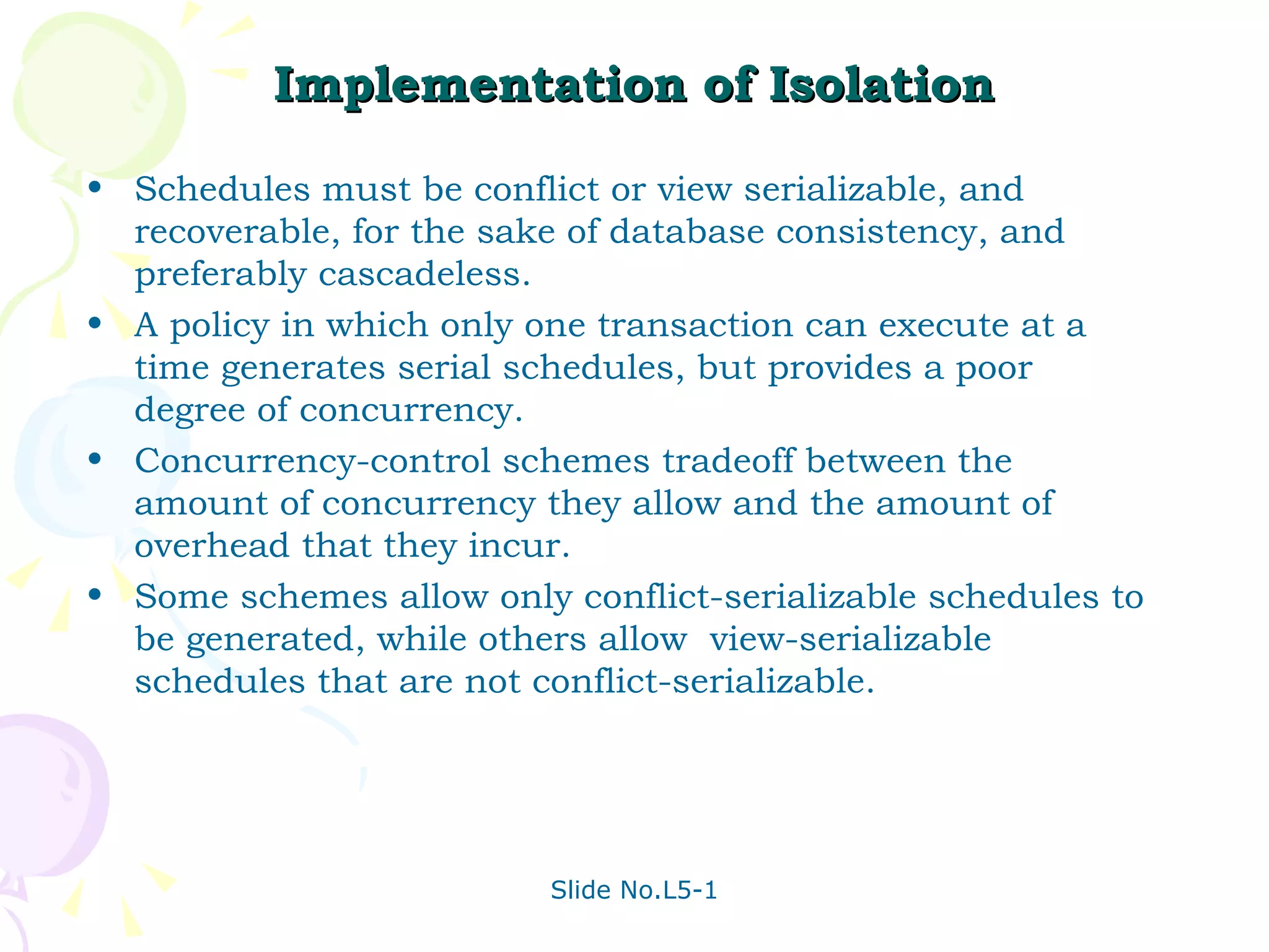 Implementation of Isolation Schedules must be conflict or view serializable, and recoverable, for the sake of database consistency, and preferably cascadeless. A policy in which only one transaction can execute at a time generates serial schedules, but provides a poor degree of concurrency. Concurrency-control schemes tradeoff between the amount of concurrency they allow and the amount of overhead that they incur. Some schemes allow only conflict-serializable schedules to be generated, while others allow  view-serializable schedules that are not conflict-serializable. 