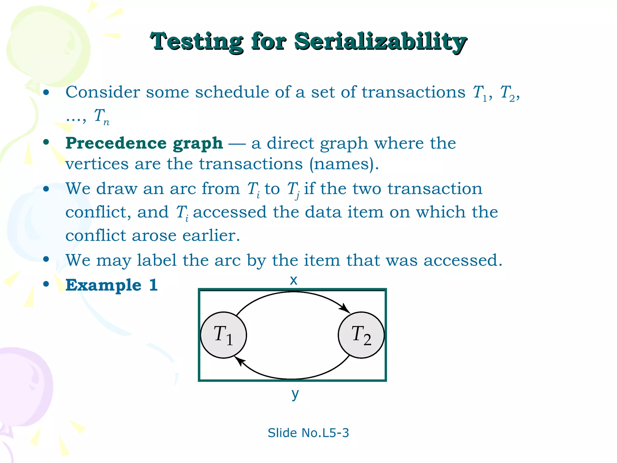 Testing for Serializability Consider some schedule of a set of transactions  T 1 ,  T 2 , ...,  T n Precedence graph   — a direct graph where the vertices are the transactions (names). We draw an arc from  T i   to  T j   if the two transaction conflict, and  T i   accessed the data item on which the conflict arose earlier. We may label the arc by the item that was accessed. Example 1 x y 