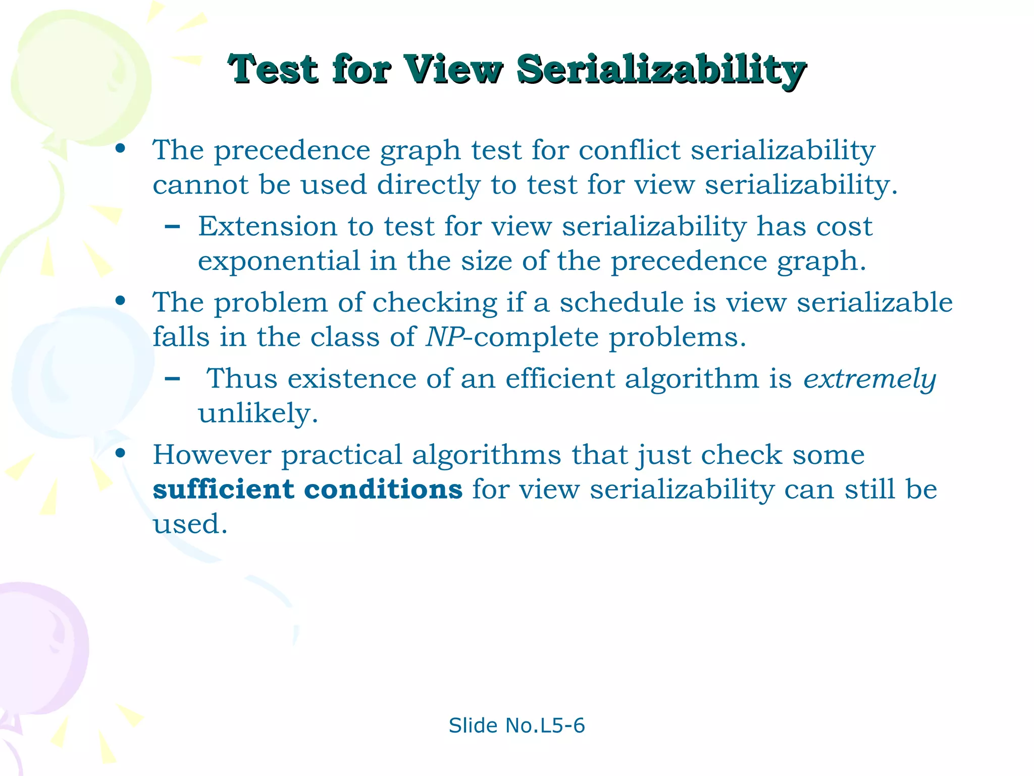 Test for View Serializability The precedence graph test for conflict serializability cannot be used directly to test for view serializability. Extension to test for view serializability has cost exponential in the size of the precedence graph. The problem of checking if a schedule is view serializable falls in the class of  NP -complete problems.  Thus existence of an efficient algorithm is  extremely  unlikely. However practical algorithms that just check some  sufficient   conditions  for view serializability can still be used. 