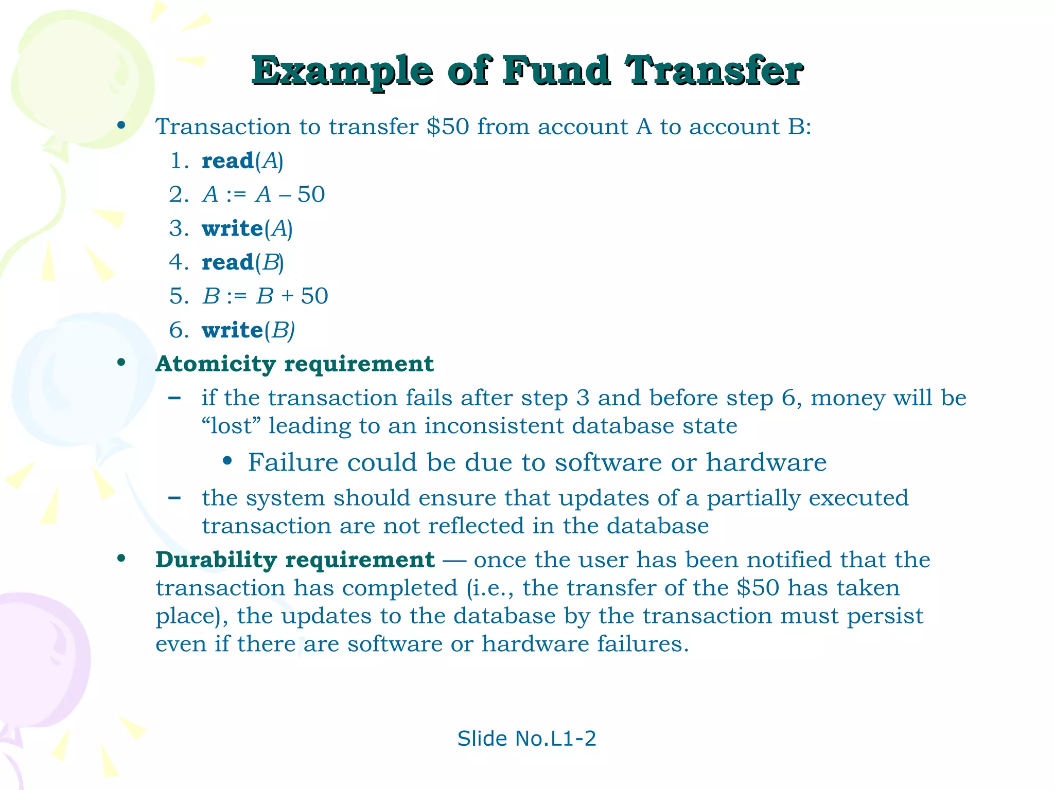 Example of Fund Transfer Transaction to transfer $50 from account A to account B: 1. read ( A ) 2. A  :=  A –  50 3. write ( A ) 4. read ( B ) 5. B  :=  B +  50 6. write ( B) Atomicity requirement   if the transaction fails after step 3 and before step 6, money will be “lost” leading to an inconsistent database state Failure could be due to software or hardware the system should ensure that updates of a partially executed transaction are not reflected in the database Durability requirement  — once the user has been notified that the transaction has completed (i.e., the transfer of the $50 has taken place), the updates to the database by the transaction must persist even if there are software or hardware failures. 