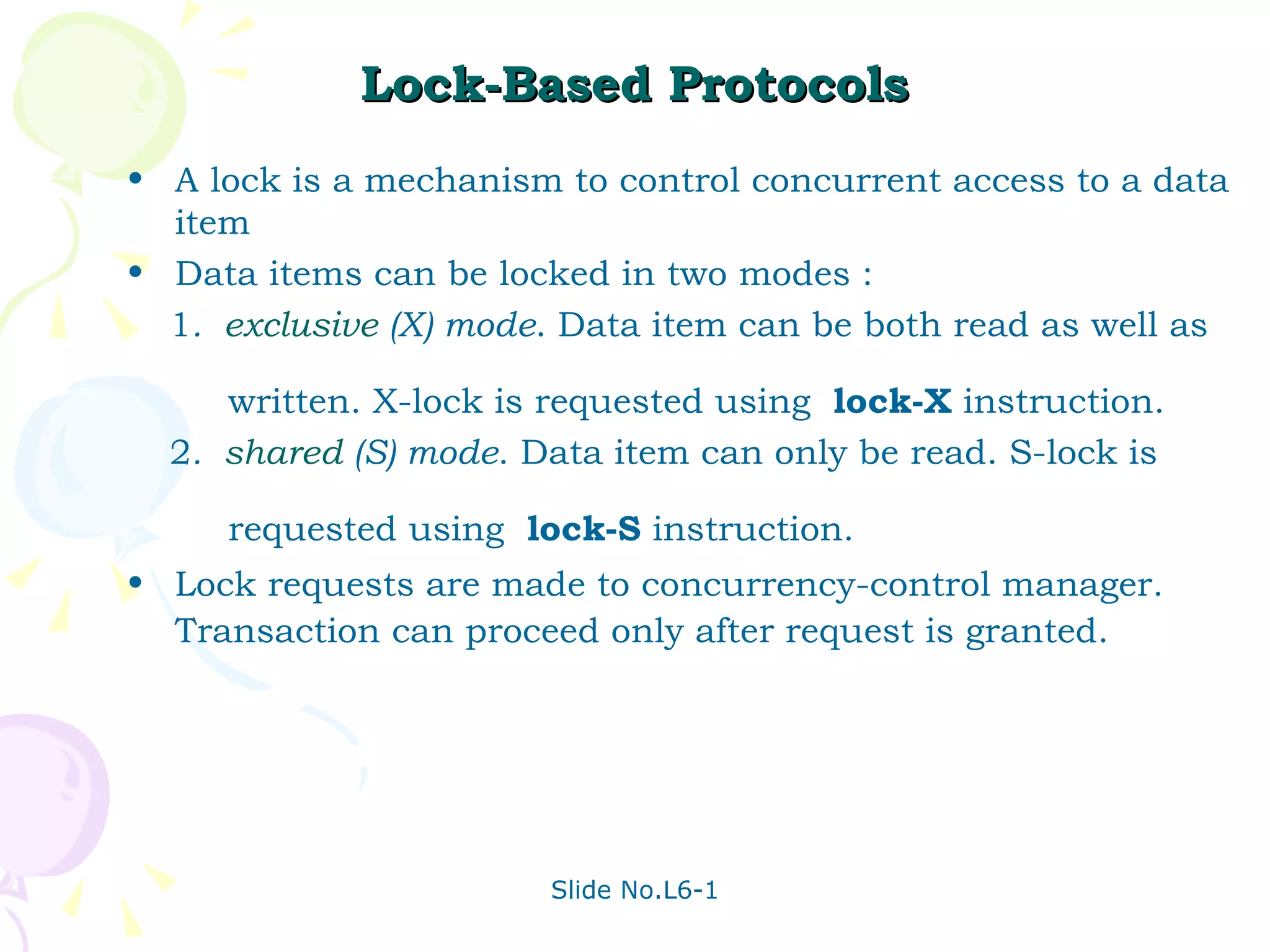 Lock-Based Protocols A lock is a mechanism to control concurrent access to a data item Data items can be locked in two modes : 1 .  exclusive  (X) mode . Data item can be both read as well as  written. X-lock is requested using  lock-X  instruction. 2 .  shared  (S) mode . Data item can only be read. S-lock is  requested using  lock-S  instruction. Lock requests are made to concurrency-control manager. Transaction can proceed only after request is granted. 