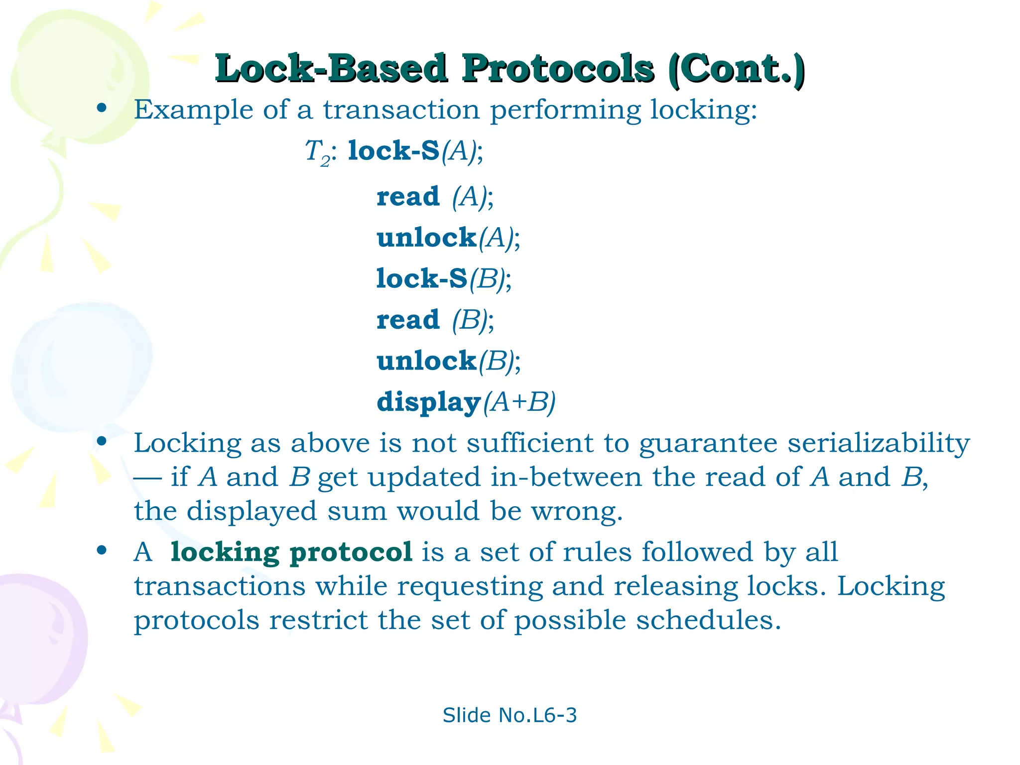 Lock-Based Protocols (Cont.) Example of a transaction performing locking: T 2 :  lock-S (A) ; read  (A) ; unlock (A) ; lock-S (B) ; read  (B) ; unlock (B) ; display (A+B) Locking as above is not sufficient to guarantee serializability — if  A  and  B  get updated in-between the read of  A  and  B , the displayed sum would be wrong. A  locking protocol  is a set of rules followed by all transactions while requesting and releasing locks. Locking protocols restrict the set of possible schedules. 