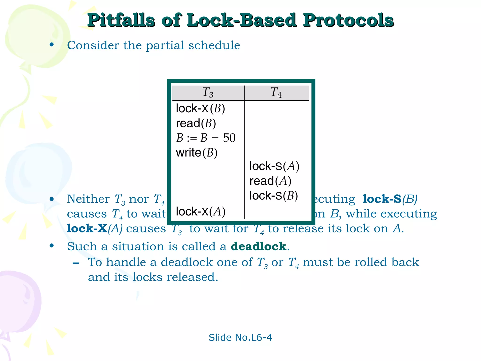 Pitfalls of Lock-Based Protocols Consider the partial schedule Neither  T 3  nor  T 4  can make progress — executing  lock-S (B)  causes  T 4  to wait for  T 3  to release its lock on  B , while executing  lock-X (A)  causes  T 3   to wait for  T 4  to release its lock on  A . Such a situation is called a  deadlock .  To handle a deadlock one of  T 3  or  T 4  must be rolled back  and its locks released. 