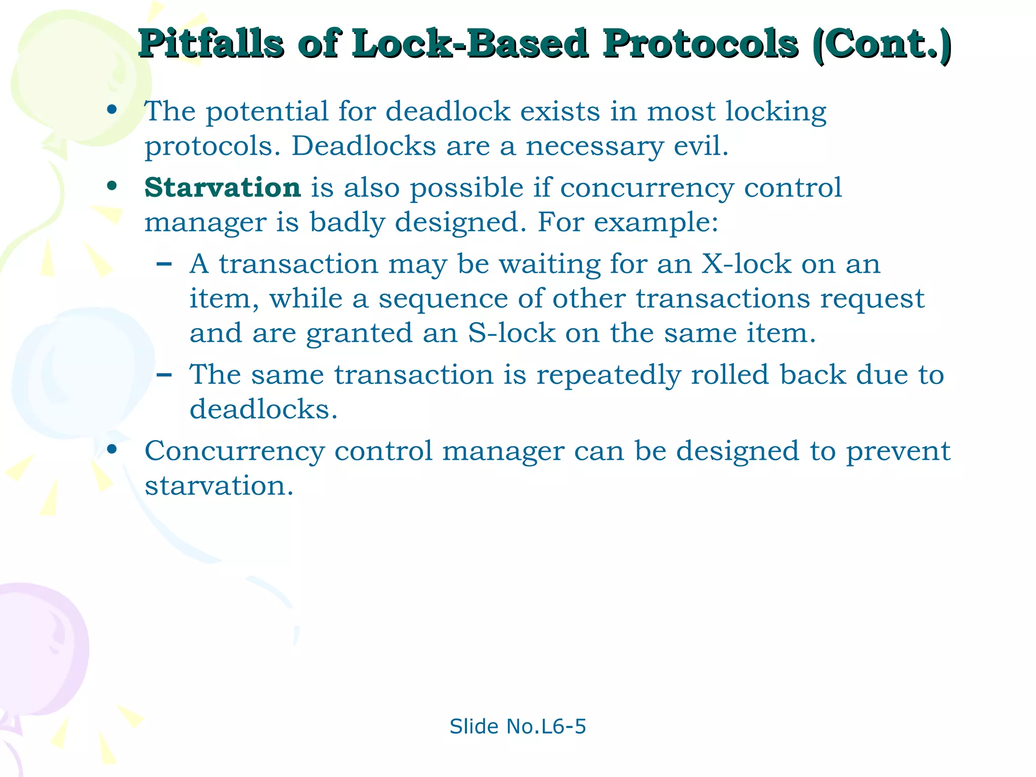 Pitfalls of Lock-Based Protocols (Cont.) The potential for deadlock exists in most locking protocols. Deadlocks are a necessary evil. Starvation  is also possible if concurrency control manager is badly designed. For example: A transaction may be waiting for an X-lock on an item, while a sequence of other transactions request and are granted an S-lock on the same item.  The same transaction is repeatedly rolled back due to deadlocks. Concurrency control manager can be designed to prevent starvation. 