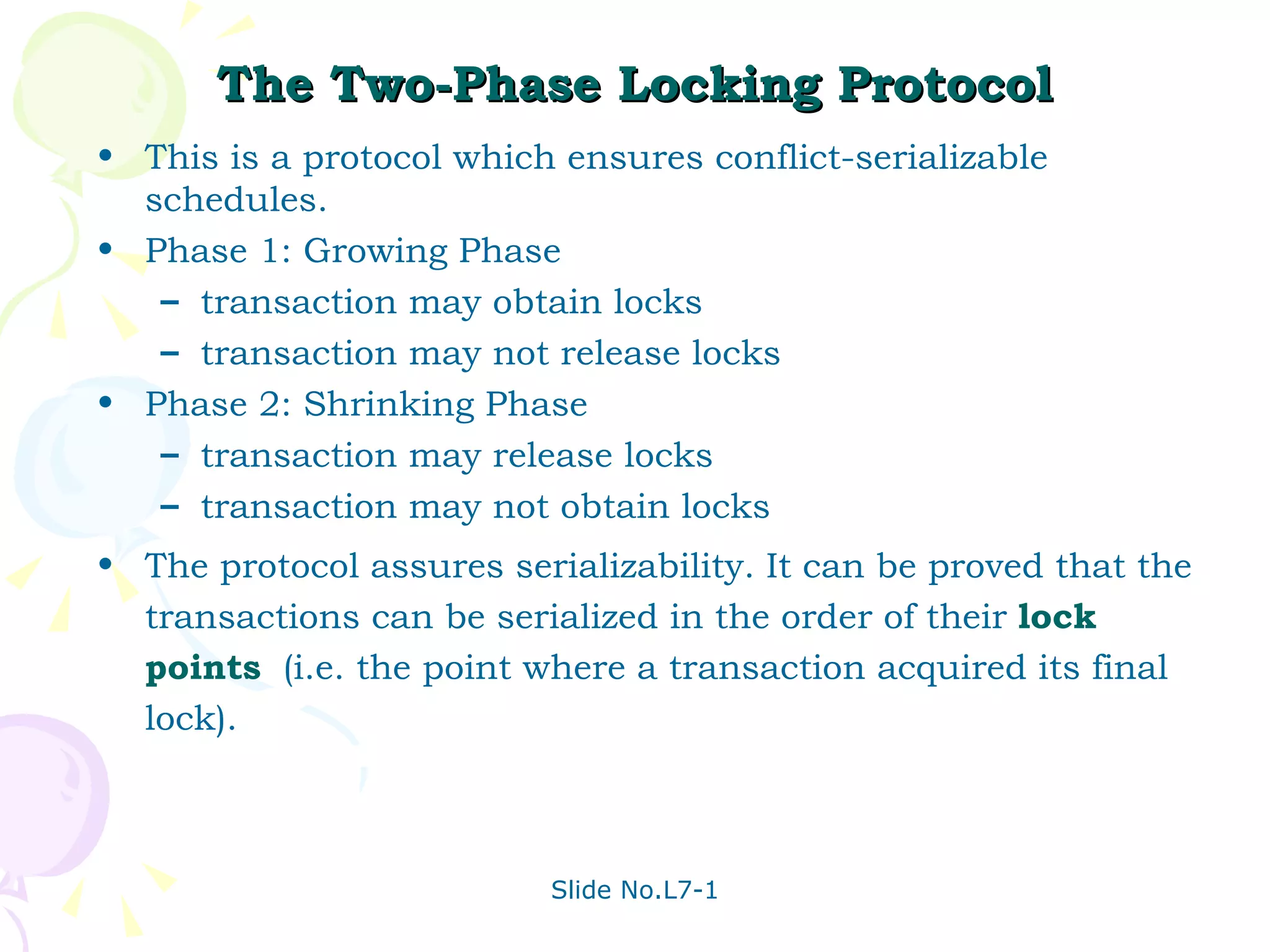 The Two-Phase Locking Protocol This is a protocol which ensures conflict-serializable schedules. Phase 1: Growing Phase transaction may obtain locks  transaction may not release locks Phase 2: Shrinking Phase transaction may release locks transaction may not obtain locks The protocol assures serializability. It can be proved that the transactions can be serialized in the order of their  lock points   (i.e. the point where a transaction acquired its final lock).  