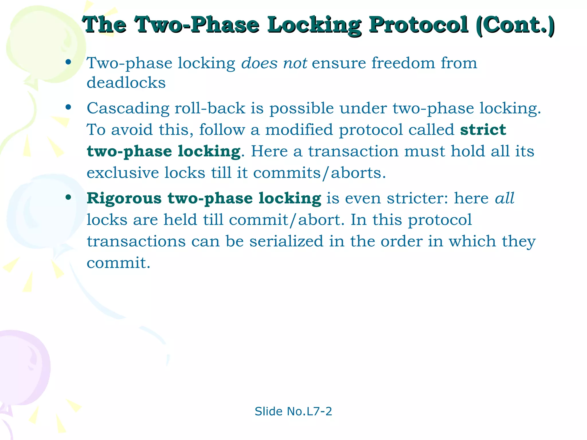 The Two-Phase Locking Protocol (Cont.) Two-phase locking  does not  ensure freedom from deadlocks Cascading roll-back is possible under two-phase locking. To avoid this, follow a modified protocol called  strict two-phase locking . Here a transaction must hold all its exclusive locks till it commits/aborts. Rigorous two-phase locking  is even stricter: here  all  locks are held till commit/abort. In this protocol transactions can be serialized in the order in which they commit. 