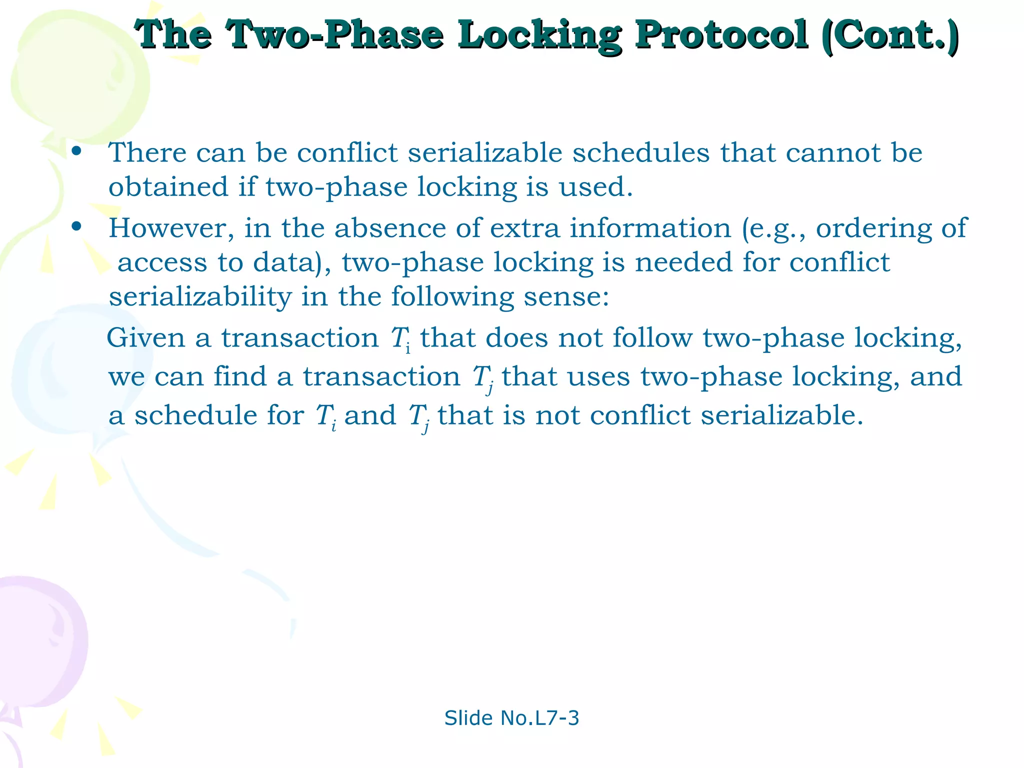 The Two-Phase Locking Protocol (Cont.) There can be conflict serializable schedules that cannot be obtained if two-phase locking is used.  However, in the absence of extra information (e.g., ordering of  access to data), two-phase locking is needed for conflict serializability in the following sense: Given a transaction  T i  that does not follow two-phase locking, we can find a transaction  T j  that uses two-phase locking, and a schedule for  T i  and  T j  that is not conflict serializable. 