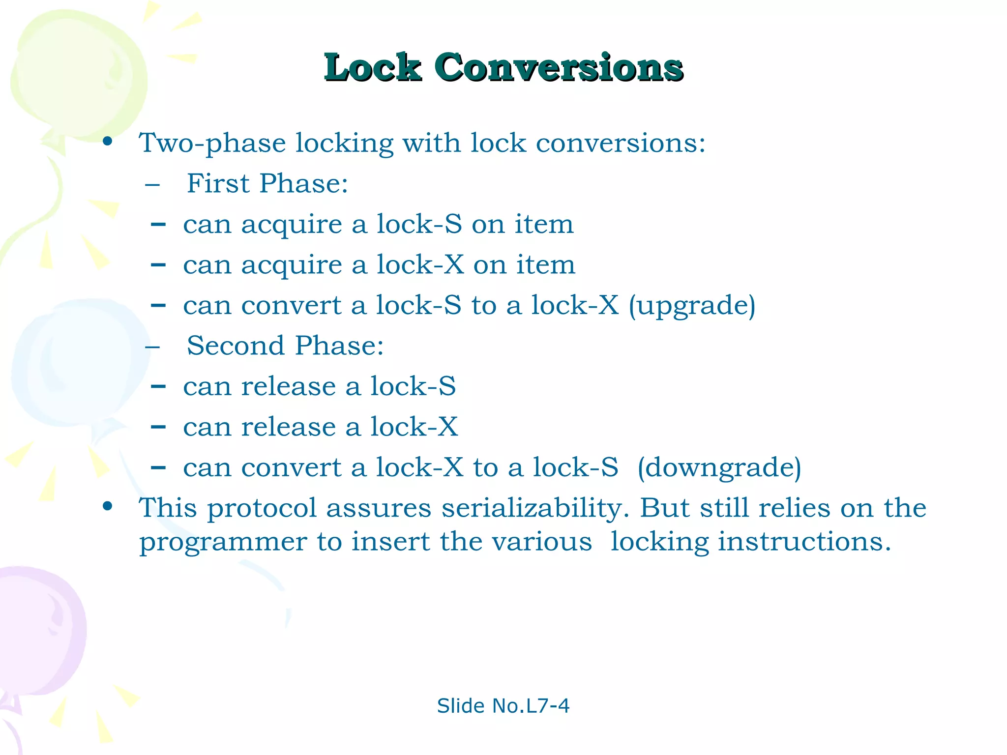 Lock Conversions Two-phase locking with lock conversions: –  First Phase:  can acquire a lock-S on item can acquire a lock-X on item can convert a lock-S to a lock-X (upgrade) –  Second Phase: can release a lock-S can release a lock-X can convert a lock-X to a lock-S  (downgrade) This protocol assures serializability. But still relies on the programmer to insert the various  locking instructions. 