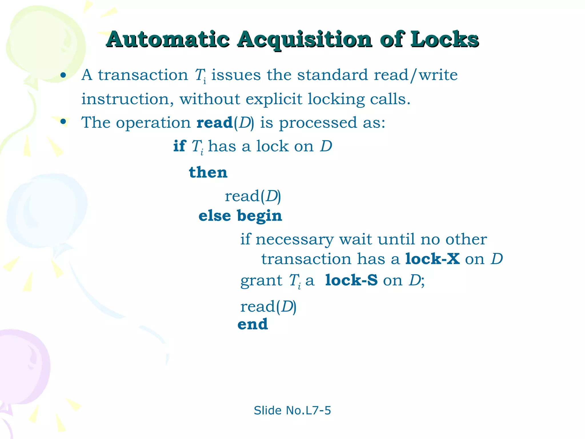 Automatic Acquisition of Locks A transaction  T i  issues the standard read/write instruction, without explicit locking calls. The operation  read ( D ) is processed as: if   T i  has a lock on  D then read( D )  else begin   if necessary wait until no other  transaction has a  lock-X  on  D grant  T i  a  lock-S  on  D ; read( D ) end 
