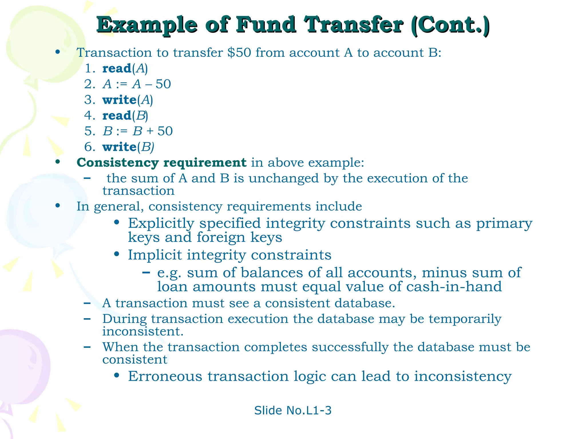 Example of Fund Transfer (Cont.) Transaction to transfer $50 from account A to account B: 1. read ( A ) 2. A  :=  A –  50 3. write ( A ) 4. read ( B ) 5. B  :=  B +  50 6. write ( B) Consistency requirement  in above example: the sum of A and B is unchanged by the execution of the transaction In general, consistency requirements include  Explicitly specified integrity constraints such as primary keys and foreign keys Implicit integrity constraints e.g. sum of balances of all accounts, minus sum of loan amounts must equal value of cash-in-hand A transaction must see a consistent database. During transaction execution the database may be temporarily inconsistent. When the transaction completes successfully the database must be consistent Erroneous transaction logic can lead to inconsistency 