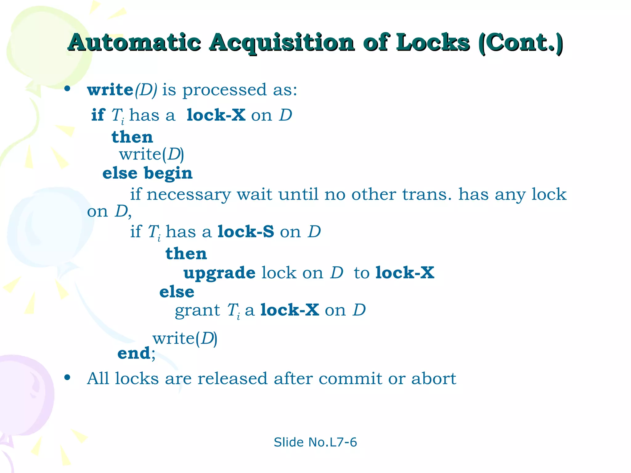 Automatic Acquisition of Locks (Cont.) write (D)  is processed as: if  T i  has a  lock-X  on  D   then   write( D ) else begin if necessary wait until no other trans. has any lock on  D , if  T i  has a  lock-S  on  D then upgrade  lock on  D   to  lock-X else grant  T i  a  lock-X  on  D write( D ) end ; All locks are released after commit or abort 