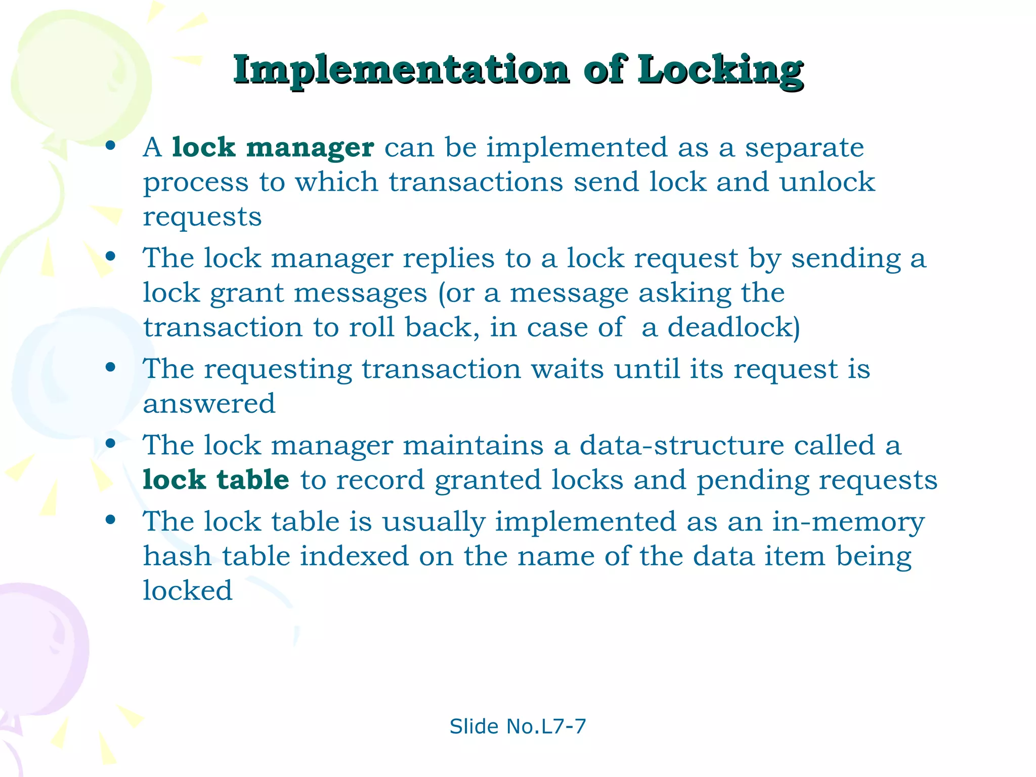 Implementation of Locking A  lock manager  can be implemented as a separate process to which transactions send lock and unlock requests The lock manager replies to a lock request by sending a lock grant messages (or a message asking the transaction to roll back, in case of  a deadlock) The requesting transaction waits until its request is answered The lock manager maintains a data-structure called a  lock table  to record granted locks and pending requests The lock table is usually implemented as an in-memory hash table indexed on the name of the data item being locked 