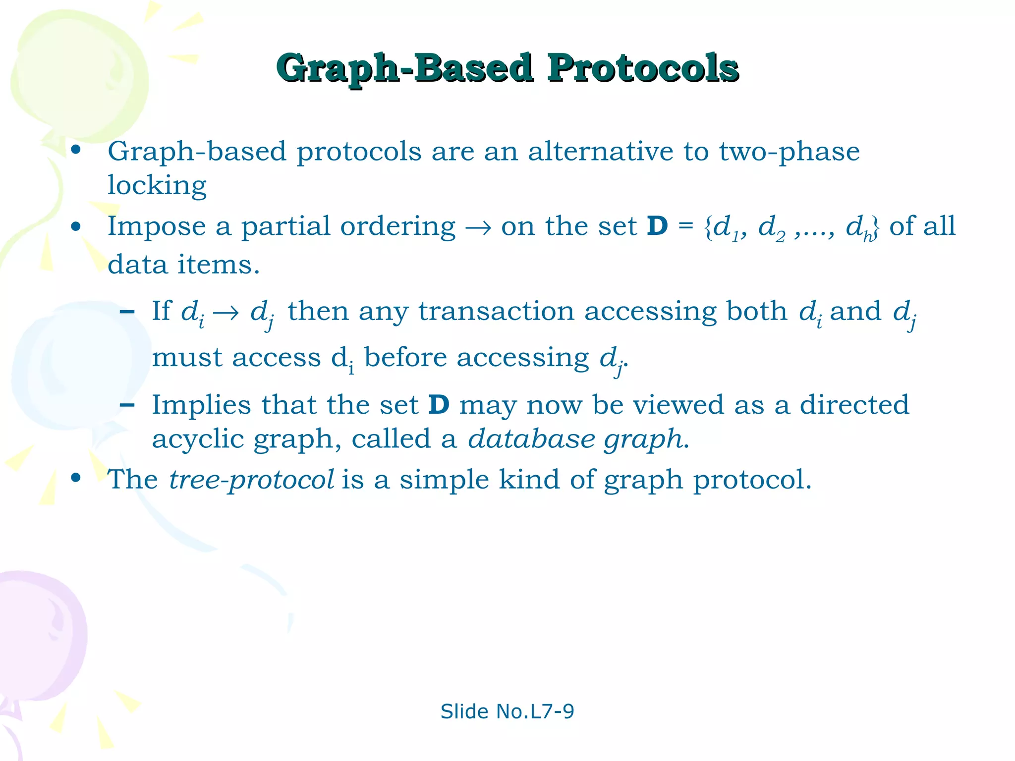 Graph-Based Protocols Graph-based protocols are an alternative to two-phase locking Impose a partial ordering    on the set  D  = { d 1 , d 2  ,..., d h } of all data items. If  d i      d j  then any transaction accessing both  d i  and  d j  must access d i  before accessing  d j . Implies that the set  D  may now be viewed as a directed acyclic graph, called a  database graph . The  tree-protocol  is a simple kind of graph protocol.  