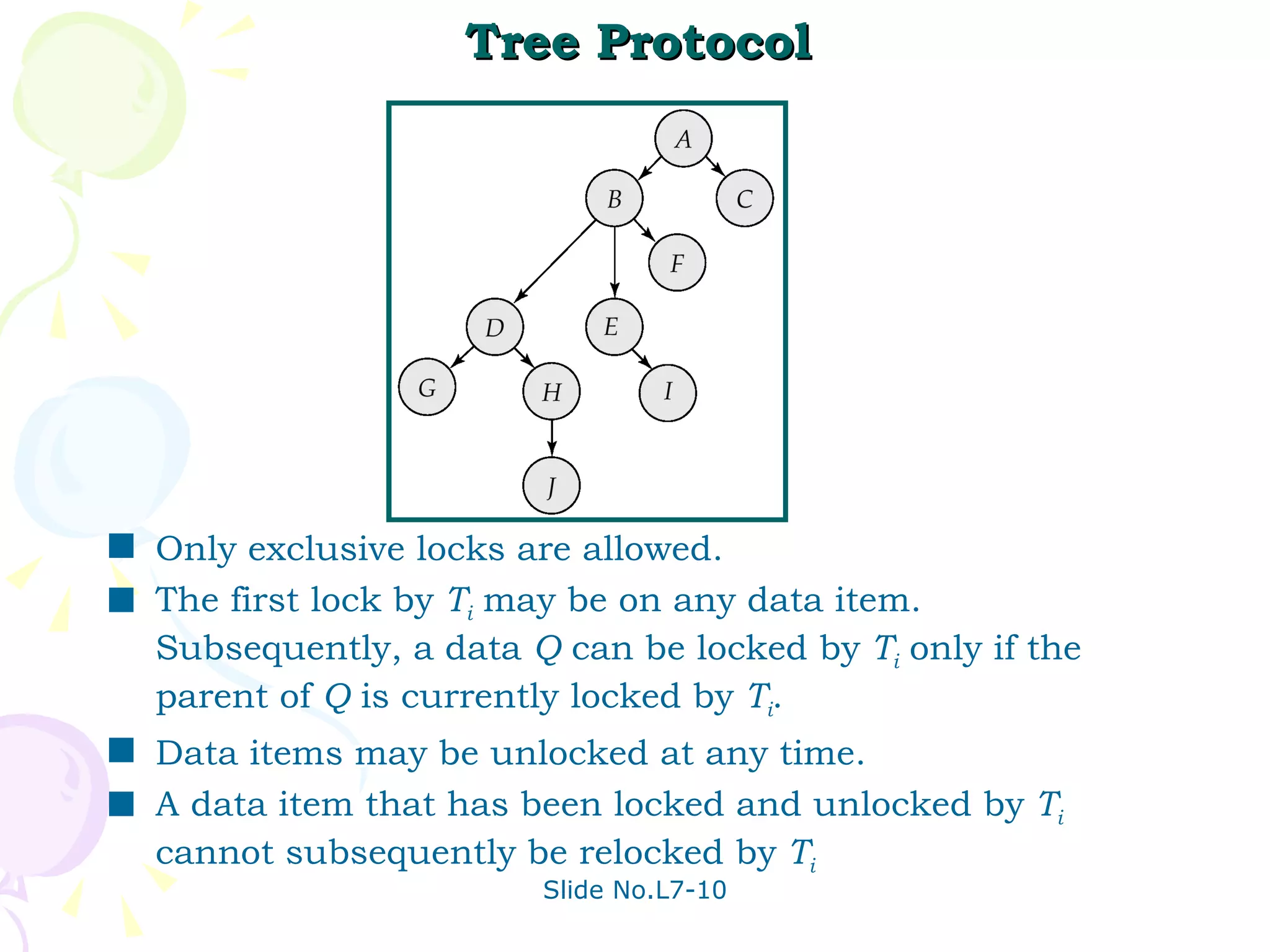 Tree Protocol Only exclusive locks are allowed. The first lock by  T i  may be on any data item. Subsequently, a data  Q  can be locked by  T i  only if the parent of  Q  is currently locked by  T i . Data items may be unlocked at any time. A data item that has been locked and unlocked by  T i   cannot subsequently be relocked by  T i   