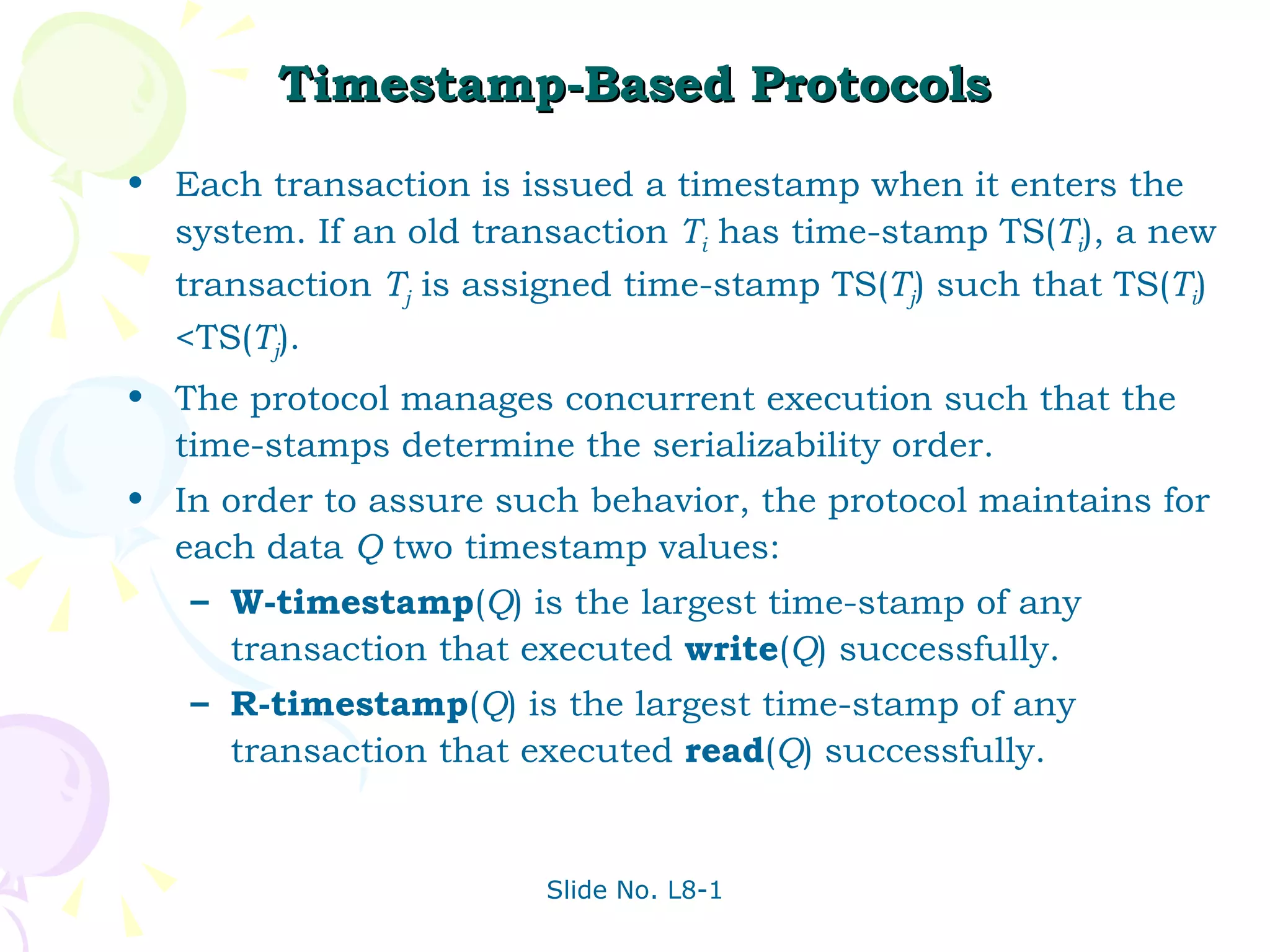 Timestamp-Based Protocols Each transaction is issued a timestamp when it enters the system. If an old transaction  T i  has time-stamp TS( T i ), a new transaction  T j  is assigned time-stamp TS( T j ) such that TS( T i ) <TS( T j ).  The protocol manages concurrent execution such that the time-stamps determine the serializability order. In order to assure such behavior, the protocol maintains for each data  Q  two timestamp values: W-timestamp ( Q ) is the largest time-stamp of any transaction that executed  write ( Q ) successfully. R-timestamp ( Q ) is the largest time-stamp of any transaction that executed  read ( Q ) successfully. 
