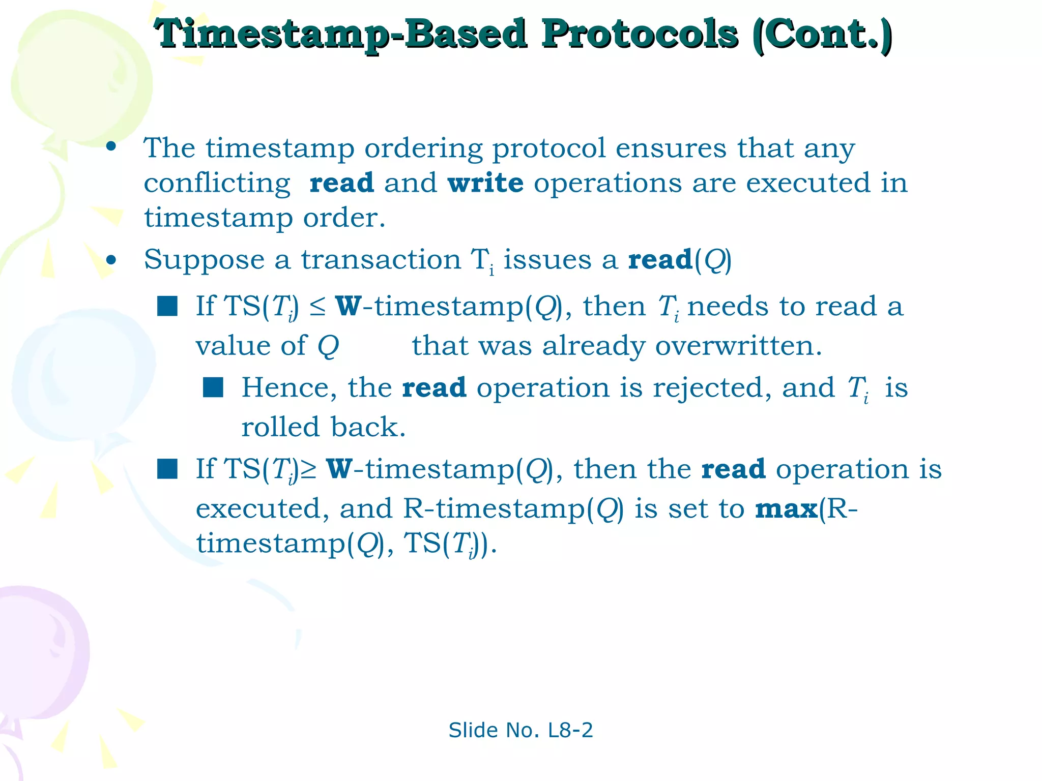 Timestamp-Based Protocols (Cont.) The timestamp ordering protocol ensures that any conflicting  read  and  write  operations are executed in timestamp order. Suppose a transaction T i  issues a  read ( Q ) If TS( T i )     W -timestamp( Q ), then  T i  needs to read a value of  Q   that was already overwritten. Hence, the  read  operation is rejected, and  T i   is rolled back. If TS( T i )    W -timestamp( Q ), then the  read  operation is executed, and R-timestamp( Q ) is set to  max (R-timestamp( Q ), TS( T i )). 