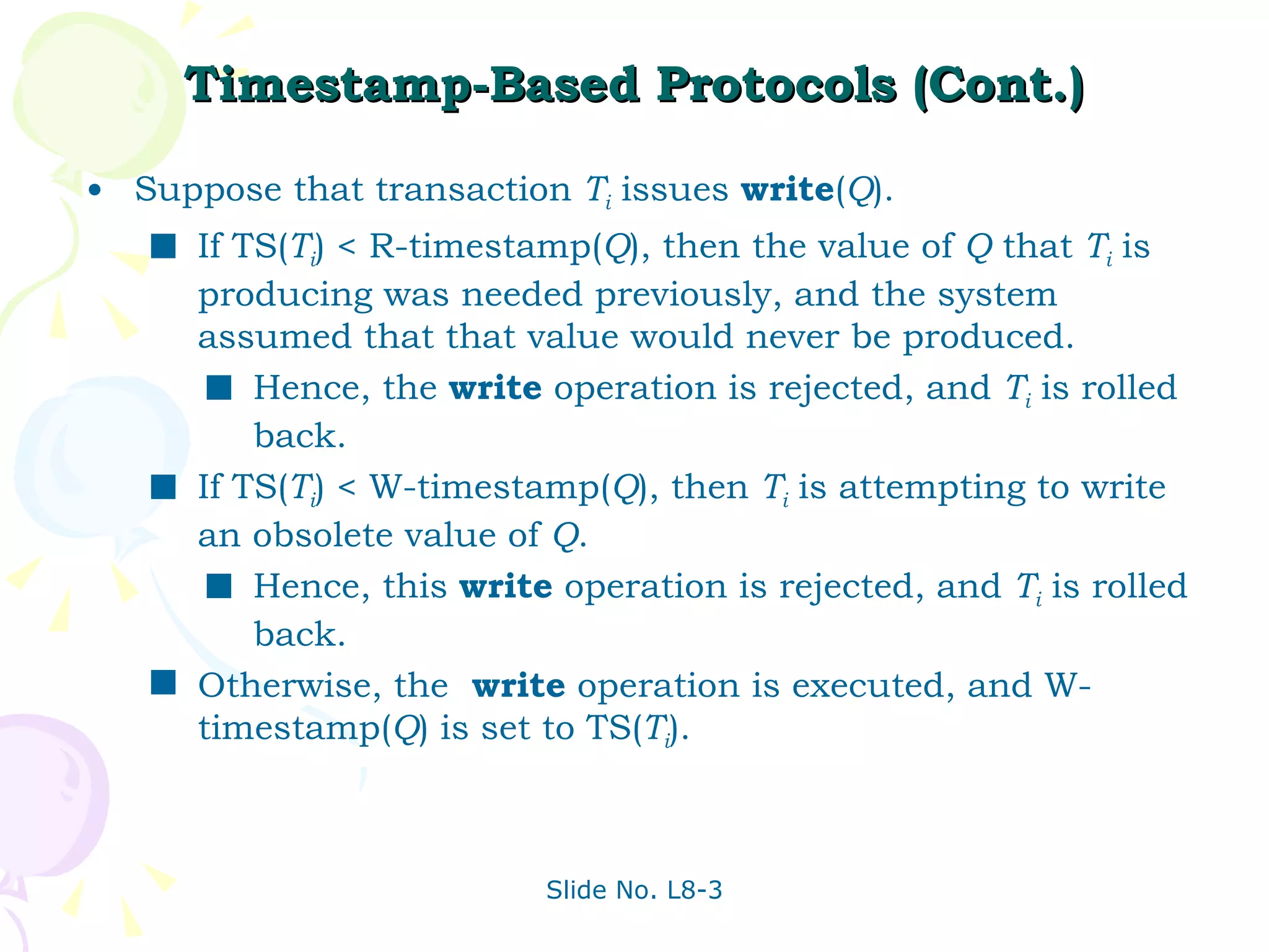 Timestamp-Based Protocols (Cont.) Suppose that transaction  T i  issues  write ( Q ). If TS( T i ) < R-timestamp( Q ), then the value of  Q  that  T i  is producing was needed previously, and the system assumed that that value would never be produced.  Hence, the  write  operation is rejected, and  T i  is rolled back. If TS( T i ) < W-timestamp( Q ), then  T i  is attempting to write an obsolete value of  Q .  Hence, this  write  operation is rejected, and  T i  is rolled back. Otherwise, the  write  operation is executed, and W-timestamp( Q ) is set to TS( T i ). 