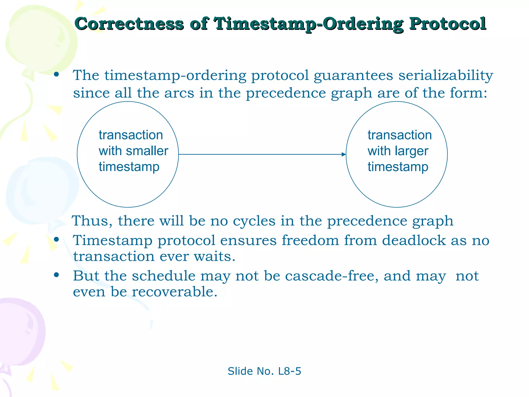 Correctness of Timestamp-Ordering Protocol The timestamp-ordering protocol guarantees serializability since all the arcs in the precedence graph are of the form: Thus, there will be no cycles in the precedence graph Timestamp protocol ensures freedom from deadlock as no transaction ever waits.  But the schedule may not be cascade-free, and may  not even be recoverable. transaction with smaller timestamp transaction with larger timestamp  