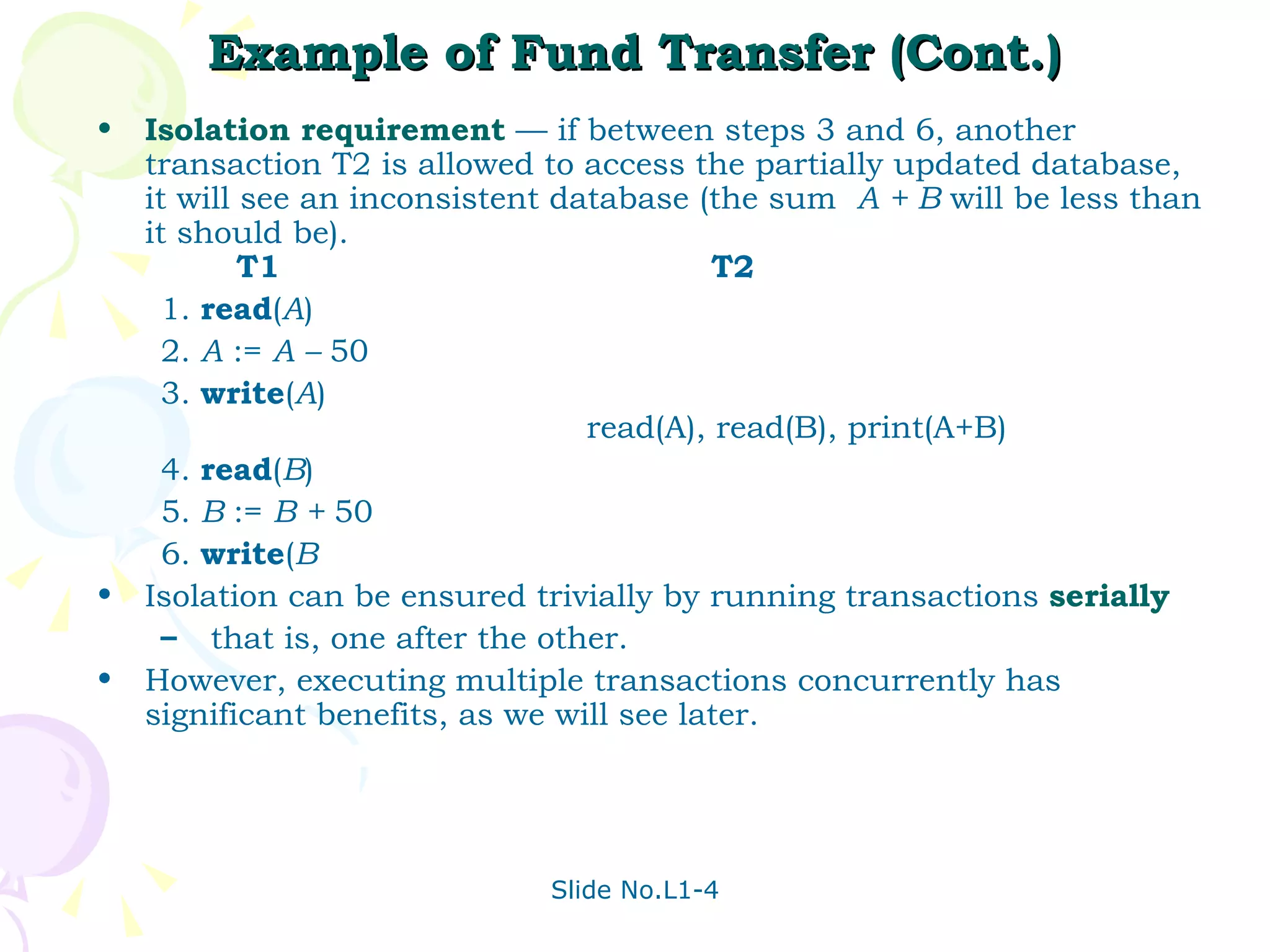 Example of Fund Transfer (Cont.) Isolation requirement  — if between steps 3 and 6, another transaction T2 is allowed to access the partially updated database, it will see an inconsistent database (the sum  A + B  will be less than it should be).   T1  T2 1. read ( A ) 2. A  :=  A –  50 3. write ( A )   read(A), read(B), print(A+B) 4. read ( B ) 5. B  :=  B +  50 6. write ( B Isolation can be ensured trivially by running transactions  serially that is, one after the other.  However, executing multiple transactions concurrently has significant benefits, as we will see later. 