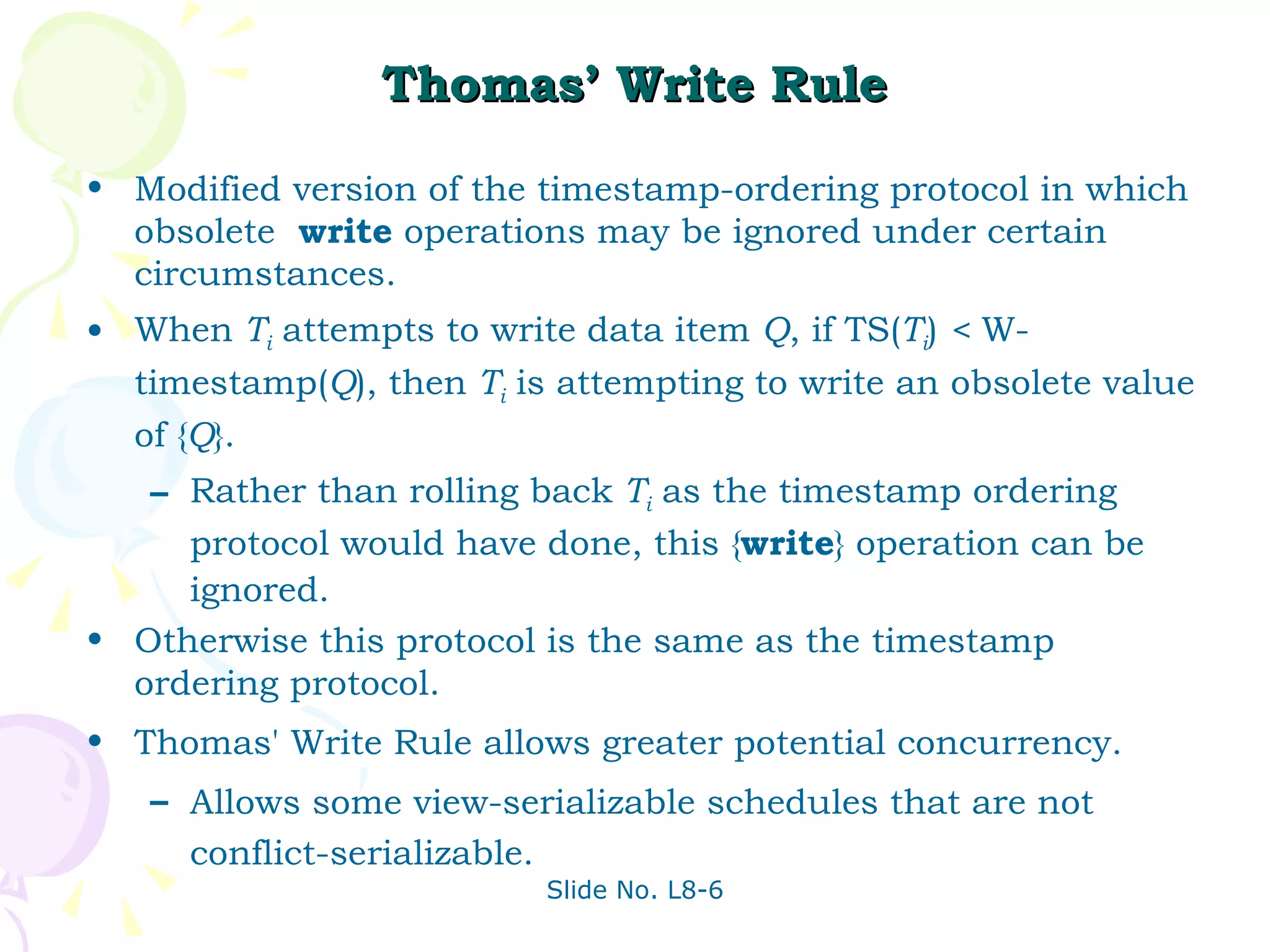 Thomas’ Write Rule Modified version of the timestamp-ordering protocol in which obsolete  write  operations may be ignored under certain circumstances. When  T i  attempts to write data item  Q , if TS( T i )  <  W-timestamp( Q ), then  T i  is attempting to write an obsolete value of { Q }.  Rather than rolling back  T i  as the timestamp ordering protocol would have done, this { write } operation can be ignored. Otherwise this protocol is the same as the timestamp ordering protocol. Thomas' Write Rule allows greater potential concurrency.  Allows some view-serializable schedules that are not conflict-serializable. 