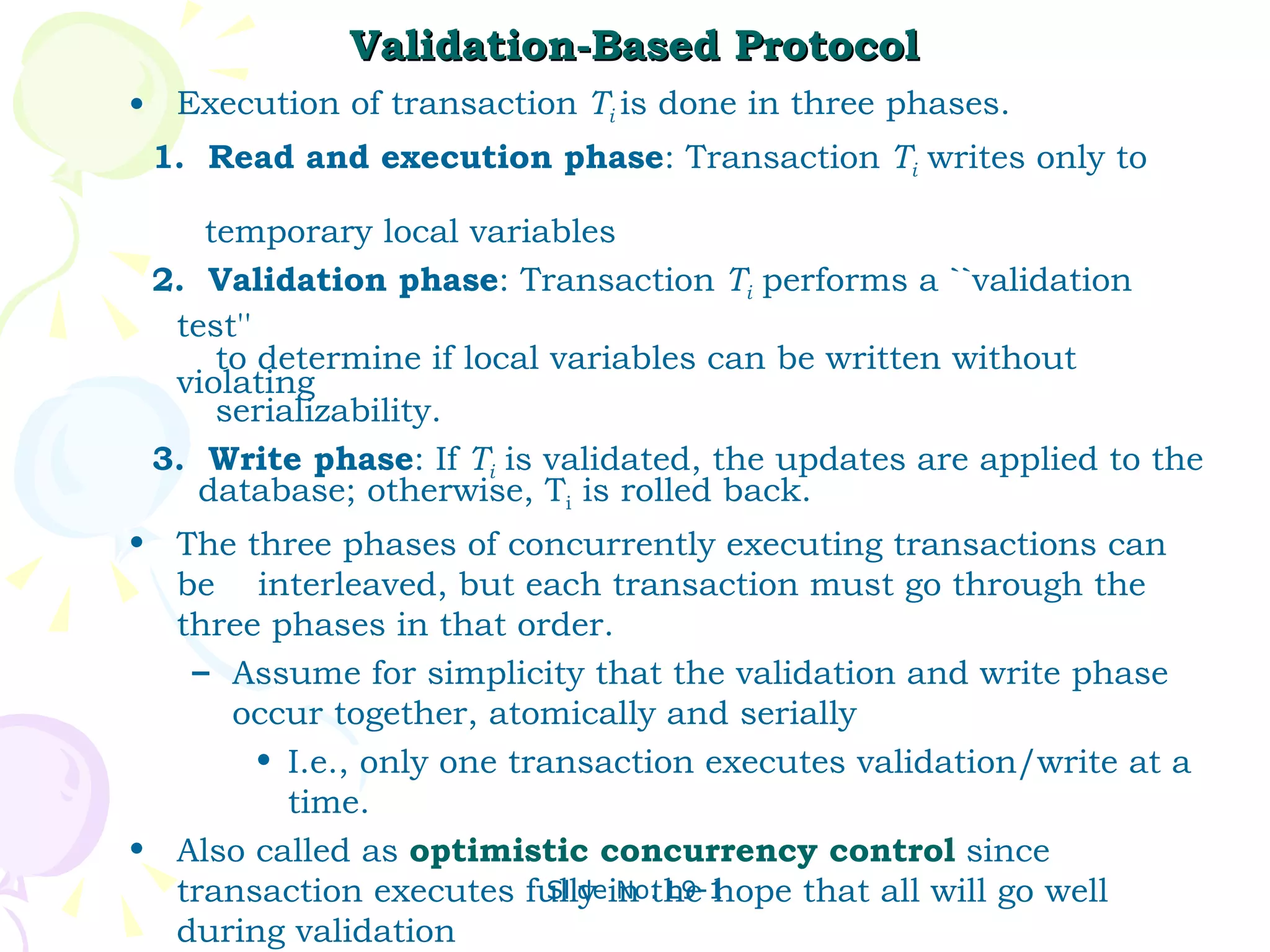Validation-Based Protocol Execution of transaction  T i   is done in three phases. 1.  Read and execution phase : Transaction  T i  writes only to  temporary local variables 2.  Validation phase : Transaction  T i  performs a ``validation test''  to determine if local variables can be written without violating  serializability. 3.  Write phase : If  T i  is validated, the updates are applied to the    database; otherwise, T i  is rolled back. The three phases of concurrently executing transactions can be  interleaved, but each transaction must go through the three phases in that order. Assume for simplicity that the validation and write phase occur together, atomically and serially I.e., only one transaction executes validation/write at a time.  Also called as  optimistic concurrency control  since transaction executes fully in the hope that all will go well during validation 