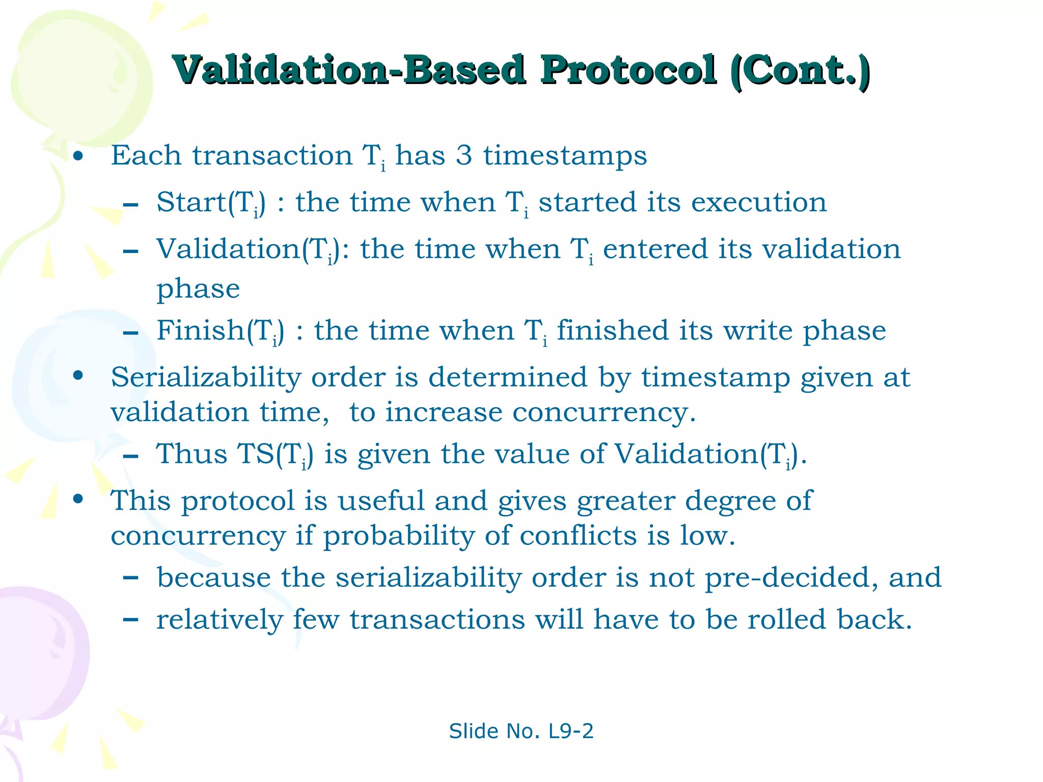 Validation-Based Protocol (Cont.) Each transaction T i  has 3 timestamps Start(T i ) : the time when T i  started its execution Validation(T i ): the time when T i  entered its validation phase Finish(T i ) : the time when T i  finished its write phase Serializability order is determined by timestamp given at validation time,  to increase concurrency.  Thus TS(T i ) is given the value of Validation(T i ). This protocol is useful and gives greater degree of concurrency if probability of conflicts is low.  because the serializability order is not pre-decided, and relatively few transactions will have to be rolled back. 