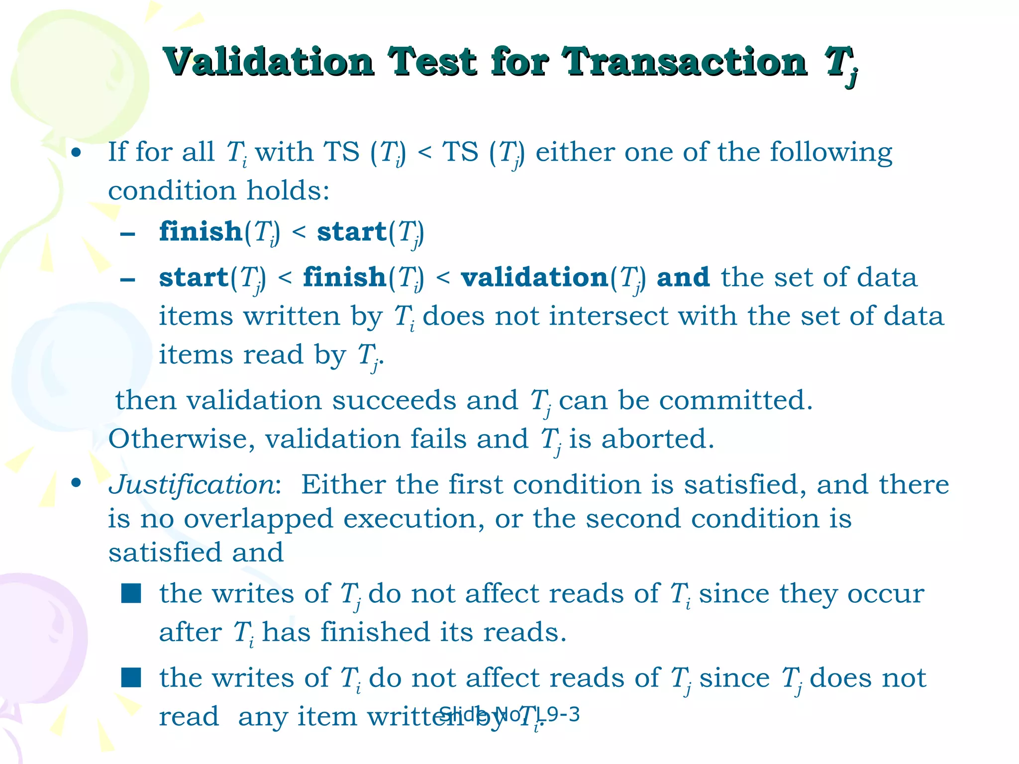Validation Test for Transaction  T j If for all  T i  with TS ( T i ) < TS ( T j ) either one of the following condition holds: finish ( T i ) <  start ( T j )  start ( T j ) <  finish ( T i ) <  validation ( T j )  and  the set of data items written by  T i  does not intersect with the set of data items read by  T j .  then validation succeeds and  T j  can be committed.  Otherwise, validation fails and  T j  is aborted. Justification :  Either the first condition is satisfied, and there is no overlapped execution, or the second condition is satisfied and the writes of  T j   do not affect reads of  T i  since they occur after  T i  has finished its reads. the writes of  T i  do not affect reads of  T j  since  T j   does not read  any item written by  T i . 