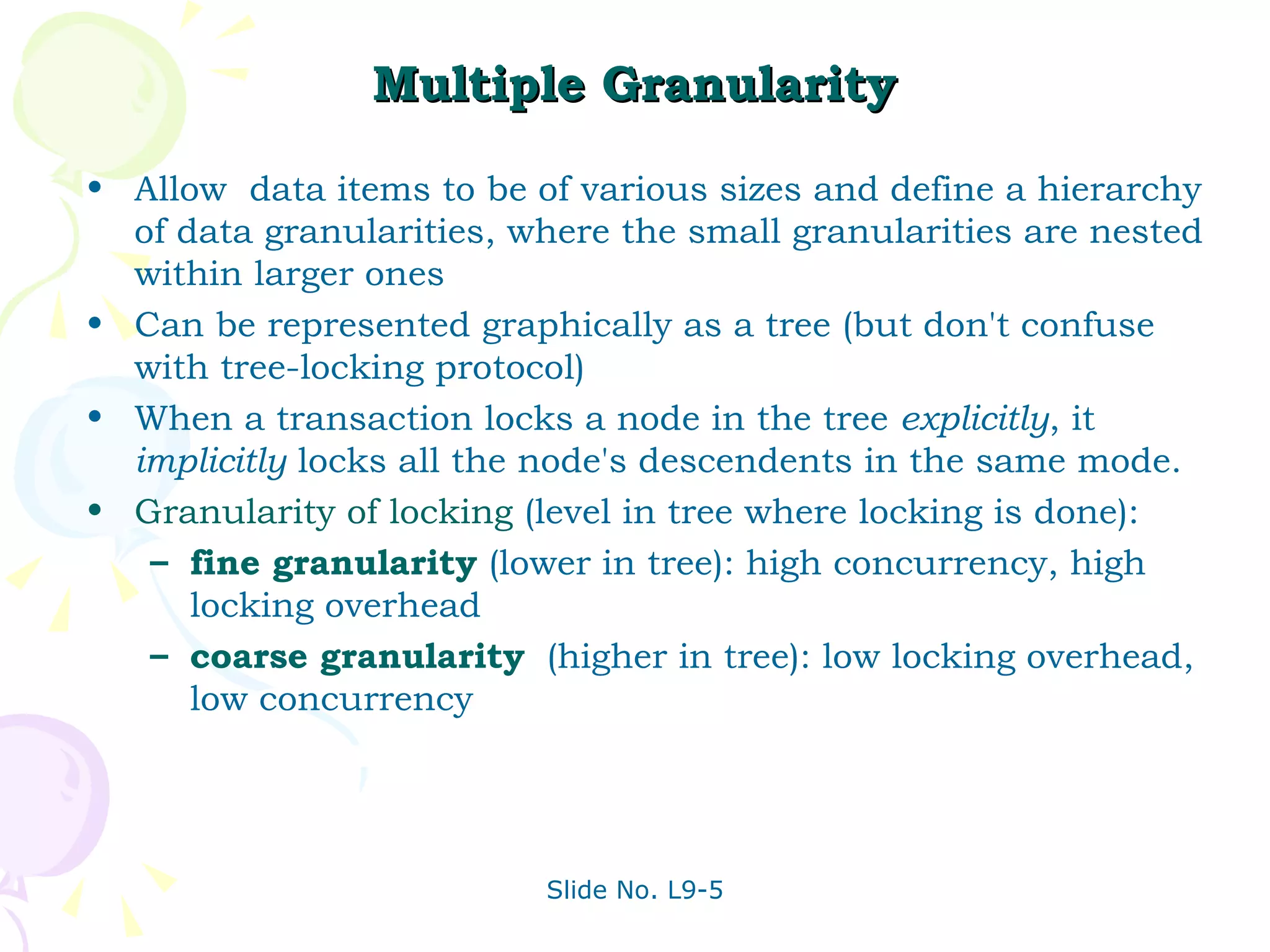 Multiple Granularity Allow  data items to be of various sizes and define a hierarchy of data granularities, where the small granularities are nested within larger ones Can be represented graphically as a tree (but don't confuse with tree-locking protocol) When a transaction locks a node in the tree  explicitly , it  implicitly  locks all the node's descendents in the same mode. Granularity of locking  (level in tree where locking is done): fine granularity  (lower in tree): high concurrency, high locking overhead coarse granularity   (higher in tree): low locking overhead, low concurrency 