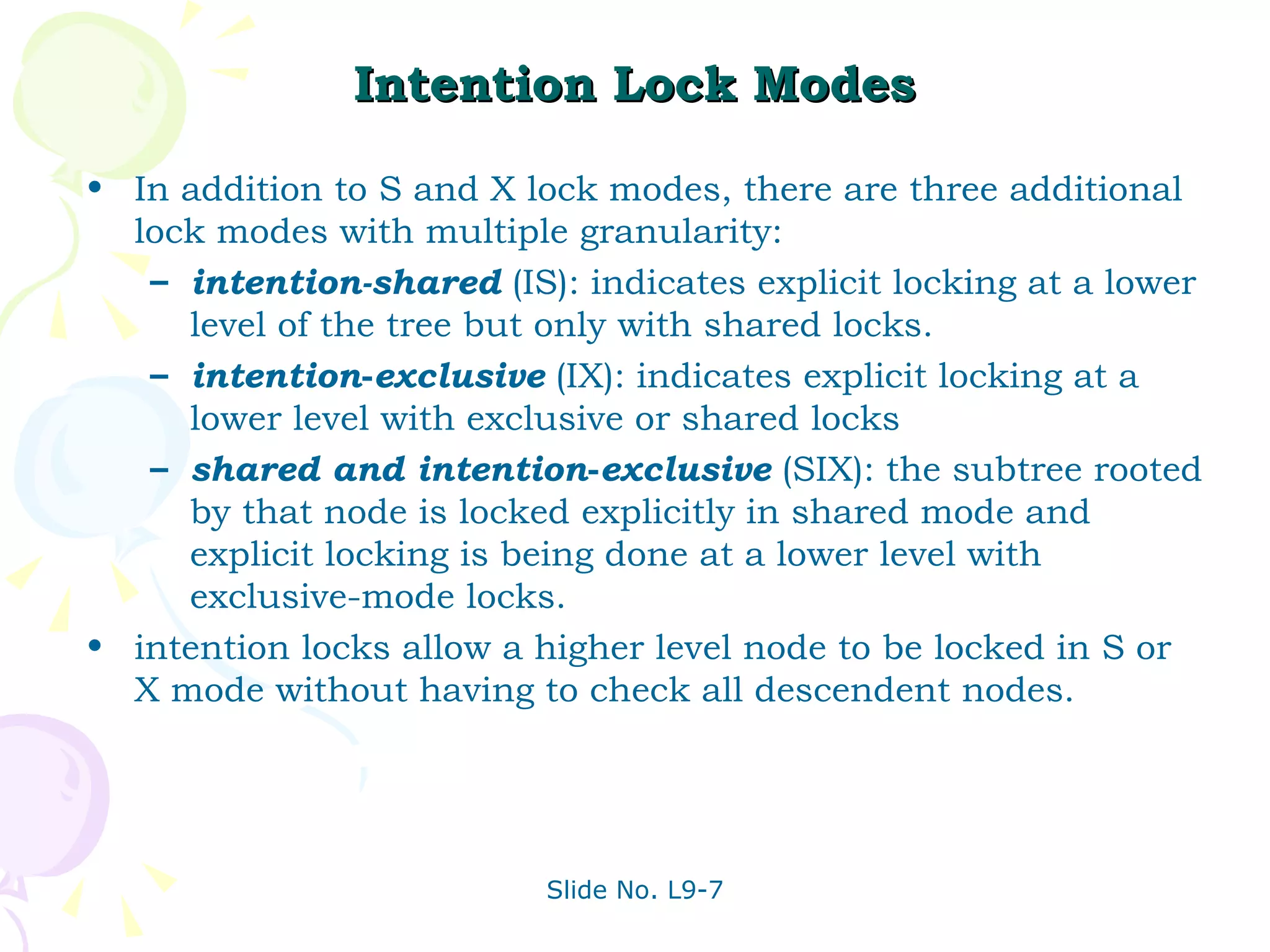 Intention Lock Modes In addition to S and X lock modes, there are three additional lock modes with multiple granularity: intention-shared  (IS): indicates explicit locking at a lower level of the tree but only with shared locks. intention - exclusive  (IX): indicates explicit locking at a lower level with exclusive or shared locks shared and intention - exclusive  (SIX): the subtree rooted by that node is locked explicitly in shared mode and explicit locking is being done at a lower level with exclusive-mode locks. intention locks allow a higher level node to be locked in S or X mode without having to check all descendent nodes. 
