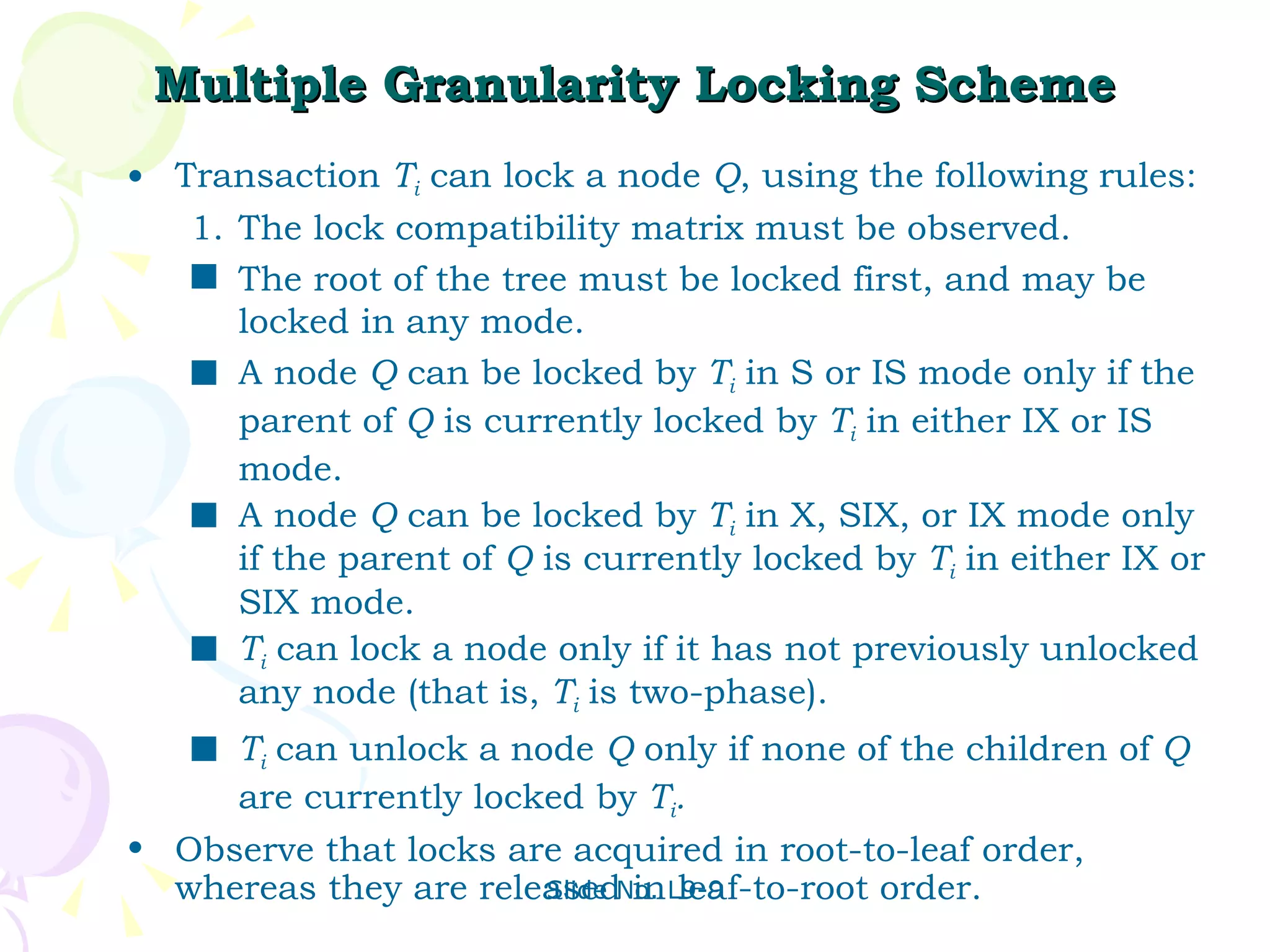 Multiple Granularity Locking Scheme Transaction  T i  can lock a node  Q , using the following rules: The lock compatibility matrix must be observed. The root of the tree must be locked first, and may be locked in any mode. A node  Q  can be locked by  T i  in S or IS mode only if the parent of  Q  is currently locked by  T i  in either IX or IS mode. A node  Q  can be locked by  T i  in X, SIX, or IX mode only if the parent of  Q  is currently locked by  T i  in either IX or SIX mode. T i  can lock a node only if it has not previously unlocked any node (that is,  T i   is two-phase). T i   can unlock a node  Q  only if none of the children of  Q  are currently locked by  T i . Observe that locks are acquired in root-to-leaf order, whereas they are released in leaf-to-root order. 