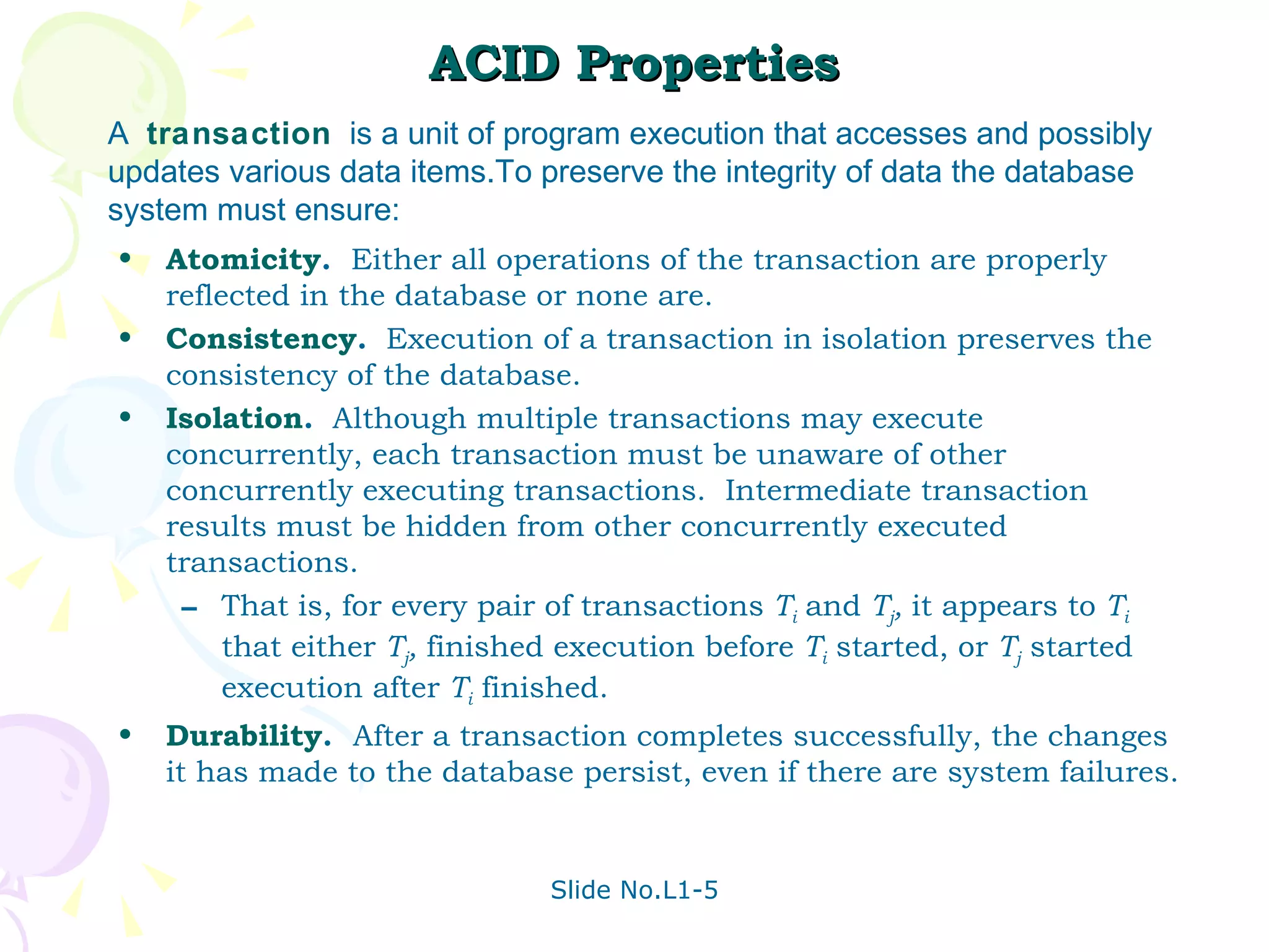 ACID Properties Atomicity .  Either all operations of the transaction are properly reflected in the database or none are. Consistency .   Execution of a transaction in isolation preserves the consistency of the database. Isolation .   Although multiple transactions may execute concurrently, each transaction must be unaware of other concurrently executing transactions.  Intermediate transaction results must be hidden from other concurrently executed transactions.  That is, for every pair of transactions  T i   and  T j ,  it appears to  T i   that either  T j ,  finished execution before  T i  started, or  T j  started execution after  T i  finished. Durability .  After a transaction completes successfully, the changes it has made to the database persist, even if there are system failures.  A  transaction   is a unit of program execution that accesses and possibly updates various data items.To preserve the integrity of data the database system must ensure: 